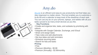 Any.do
Any.do is an efficient and easy-to-use productivity tool that helps you
stay organized no matter where. This tool enables you to customize a
to-do list and a calendar to keep track of the deadlines of each task.
You can use any.do on your phones, laptops, and tablets with all your
tasks synced to as many smart devices as you like.
🧰 Key Functions
•Create and organize lists, tasks, and subtasks by prioritizing with
colours
•Integrate with Google Calendar, Exchange, and iCloud
•Share and assign tasks
•Take notes and add attachments
•Set due dates and add reminders
•Schedule recurring tasks
•Search for lists and tasks
Pricing:
•Free
•Premium (Monthly) - $5.99
•Premium (Annually) - $2.99/monthly
 