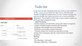 Todo list
If you have trouble managing tasks and need a more simple to-
do list, Todoist is just about the right choice. With the daily
hassles of juggling multiple tasks at once, Todoist changes the
way you handle your tasks and gives you a more productive
alternative. The simplicity of this app is what makes it stand out
amongst other productivity tools.
🧰 Key Functions
•Create projects and add tasks using color codes to organize
•Create reusable project checklist with templates
•Integrate with Google Drive and Dropbox
•Automatic and location-based reminders
•Transfer emails from Gmail and add them as task
•Keep track of progress with the measurement and report
functions
Pricing:
•Free
•Pro (Monthly) - $3/month
•Business (Monthly) - $5/member
 