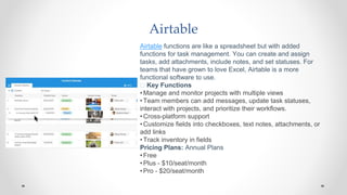 Airtable
Airtable functions are like a spreadsheet but with added
functions for task management. You can create and assign
tasks, add attachments, include notes, and set statuses. For
teams that have grown to love Excel, Airtable is a more
functional software to use.
🧰 Key Functions
•Manage and monitor projects with multiple views
•Team members can add messages, update task statuses,
interact with projects, and prioritize their workflows.
•Cross-platform support
•Customize fields into checkboxes, text notes, attachments, or
add links
•Track inventory in fields
Pricing Plans: Annual Plans
•Free
•Plus - $10/seat/month
•Pro - $20/seat/month
 