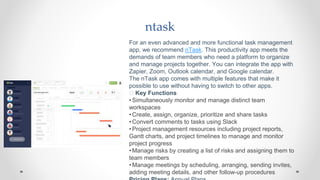 ntask
For an even advanced and more functional task management
app, we recommend nTask. This productivity app meets the
demands of team members who need a platform to organize
and manage projects together. You can integrate the app with
Zapier, Zoom, Outlook calendar, and Google calendar.
The nTask app comes with multiple features that make it
possible to use without having to switch to other apps.
🧰 Key Functions
•Simultaneously monitor and manage distinct team
workspaces
•Create, assign, organize, prioritize and share tasks
•Convert comments to tasks using Slack
•Project management resources including project reports,
Gantt charts, and project timelines to manage and monitor
project progress
•Manage risks by creating a list of risks and assigning them to
team members
•Manage meetings by scheduling, arranging, sending invites,
adding meeting details, and other follow-up procedures
 