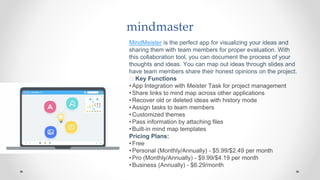 mindmaster
MindMeister is the perfect app for visualizing your ideas and
sharing them with team members for proper evaluation. With
this collaboration tool, you can document the process of your
thoughts and ideas. You can map out ideas through slides and
have team members share their honest opinions on the project.
🧰 Key Functions
•App Integration with Meister Task for project management
•Share links to mind map across other applications
•Recover old or deleted ideas with history mode
•Assign tasks to team members
•Customized themes
•Pass information by attaching files
•Built-in mind map templates
Pricing Plans:
•Free
•Personal (Monthly/Annually) - $5.99/$2.49 per month
•Pro (Monthly/Annually) - $9.99/$4.19 per month
•Business (Annually) - $6.29/month
 