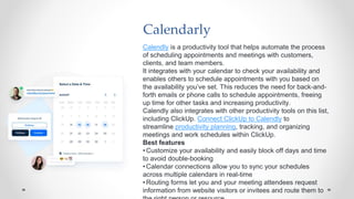 Calendarly
Calendly is a productivity tool that helps automate the process
of scheduling appointments and meetings with customers,
clients, and team members.
It integrates with your calendar to check your availability and
enables others to schedule appointments with you based on
the availability you’ve set. This reduces the need for back-and-
forth emails or phone calls to schedule appointments, freeing
up time for other tasks and increasing productivity.
Calendly also integrates with other productivity tools on this list,
including ClickUp. Connect ClickUp to Calendly to
streamline productivity planning, tracking, and organizing
meetings and work schedules within ClickUp.
Best features
•Customize your availability and easily block off days and time
to avoid double-booking
•Calendar connections allow you to sync your schedules
across multiple calendars in real-time
•Routing forms let you and your meeting attendees request
information from website visitors or invitees and route them to
 