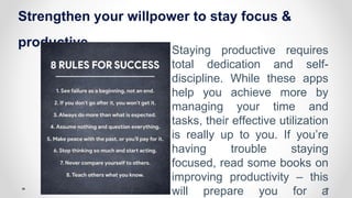 Strengthen your willpower to stay focus &
productive
Staying productive requires
total dedication and self-
discipline. While these apps
help you achieve more by
managing your time and
tasks, their effective utilization
is really up to you. If you’re
having trouble staying
focused, read some books on
improving productivity – this
will prepare you for a
 