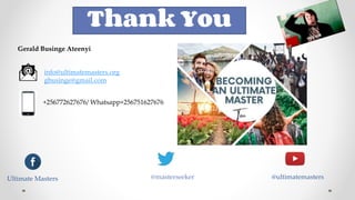 Gerald Businge Ateenyi
info@ultimatemasters.org
gbusinge@gmail.com
+256772627676/ Whatsapp+256751627676
Ultimate Masters @masterseeker @ultimatemasters
Thank You
 