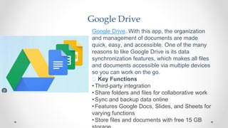 Google Drive
Google Drive. With this app, the organization
and management of documents are made
quick, easy, and accessible. One of the many
reasons to like Google Drive is its data
synchronization features, which makes all files
and documents accessible via multiple devices
so you can work on the go.
🧰 Key Functions
•Third-party integration
•Share folders and files for collaborative work
•Sync and backup data online
•Features Google Docs, Slides, and Sheets for
varying functions
•Store files and documents with free 15 GB
 
