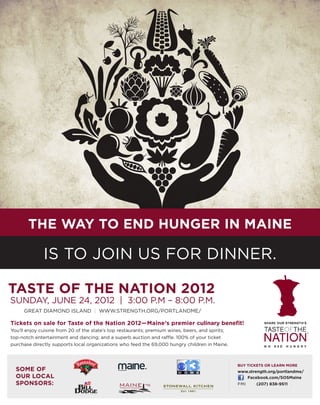 The way to end hunger in maine

              is to join us for dinner.

Taste of the Nation 2012
Sunday, June 24, 2012 | 3:00 p.m – 8:00 p.m.
     Great Diamond Island | www.strength.org/portlandme/

Tickets on sale for Taste of the Nation 2012—Maine’s premier culinary benefit!
You’ll enjoy cuisine from 20 of the state’s top restaurants; premium wines, beers, and spirits;
top-notch entertainment and dancing; and a superb auction and raffle. 100% of your ticket
purchase directly supports local organizations who feed the 69,000 hungry children in Maine.



                                                                                                  buy tickets or learn more
  SOME OF                                     THE MAGAZINE
                                                                                                  www.strength.org/portlandme/	
  OUR LOCAL                                                                                          Facebook.com/SOSMaine
  SPONSORS:                                                                                       FMI 	   (207) 838-9511
                                                Restaurant Association
 