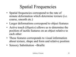 Spatial Frequencies Spatial frequencies correspond to the rate of minute deformation which determine texture (i.e. coarse, smooth etc.) Larger deformations correspond to object features Active touch ( Haptics ) allows us to determine the position of tactile features on an object relative to each other These features corresponds to visual information about texture, shape and form and relative position Sensory Substitution --Braille 