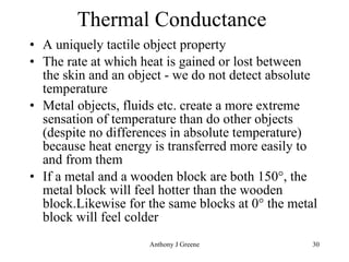 Thermal Conductance  A uniquely tactile object property  The rate at which heat is gained or lost between the skin and an object - we do not detect absolute temperature Metal objects, fluids etc. create a more extreme sensation of temperature than do other objects (despite no differences in absolute temperature) because heat energy is transferred more easily to and from them  If a metal and a wooden block are both 150°, the metal block will feel hotter than the wooden block.Likewise for the same blocks at 0° the metal block will feel colder 
