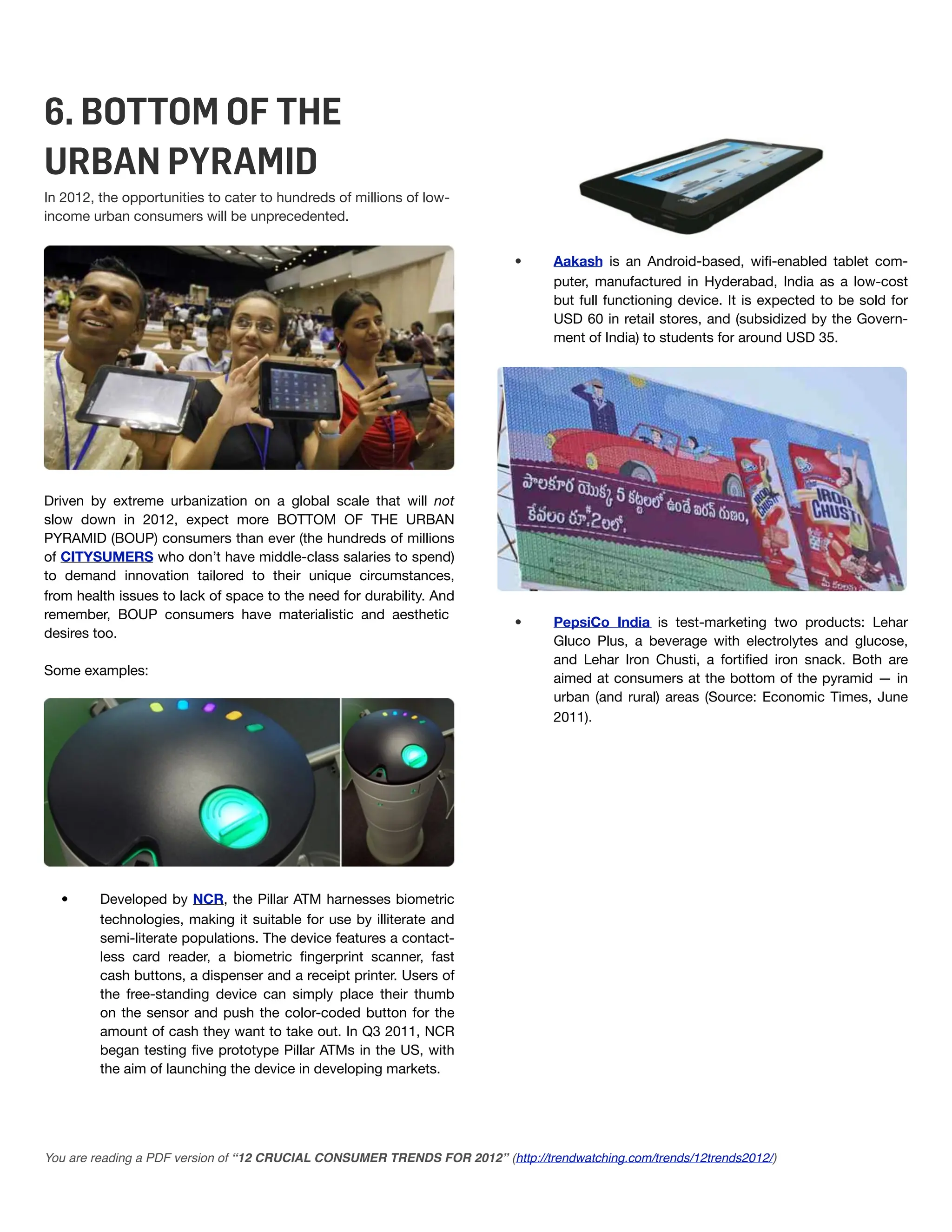 6. BOTTOM OF THE
URBAN PYRAMID
In 2012, the opportunities to cater to hundreds of millions of low-
income urban consumers will be unprecedented.


                                                                           •      Aakash is an Android-based, wiﬁ-enabled tablet com-
                                                                                  puter, manufactured in Hyderabad, India as a low-cost
                                                                                  but full functioning device. It is expected to be sold for
                                                                                  USD 60 in retail stores, and (subsidized by the Govern-
                                                                                  ment of India) to students for around USD 35.




Driven by extreme urbanization on a global scale that will not
slow down in 2012, expect more BOTTOM OF THE URBAN
PYRAMID (BOUP) consumers than ever (the hundreds of millions
of CITYSUMERS who don’t have middle-class salaries to spend)
to demand innovation tailored to their unique circumstances,
from health issues to lack of space to the need for durability. And
remember, BOUP consumers have materialistic and aesthetic
                                                                           •      PepsiCo India is test-marketing two products: Lehar
desires too.
                                                                                  Gluco Plus, a beverage with electrolytes and glucose,
                                                                                  and Lehar Iron Chusti, a fortiﬁed iron snack. Both are
Some examples:
                                                                                  aimed at consumers at the bottom of the pyramid — in
                                                                                  urban (and rural) areas (Source: Economic Times, June
                                                                                  2011).




  •      Developed by NCR, the Pillar ATM harnesses biometric
         technologies, making it suitable for use by illiterate and
         semi-literate populations. The device features a contact-
         less card reader, a biometric ﬁngerprint scanner, fast
         cash buttons, a dispenser and a receipt printer. Users of
         the free-standing device can simply place their thumb
         on the sensor and push the color-coded button for the
         amount of cash they want to take out. In Q3 2011, NCR
         began testing ﬁve prototype Pillar ATMs in the US, with
         the aim of launching the device in developing markets.




You are reading a PDF version of “12 CRUCIAL CONSUMER TRENDS FOR 2012” (http://trendwatching.com/trends/12trends2012/)
 