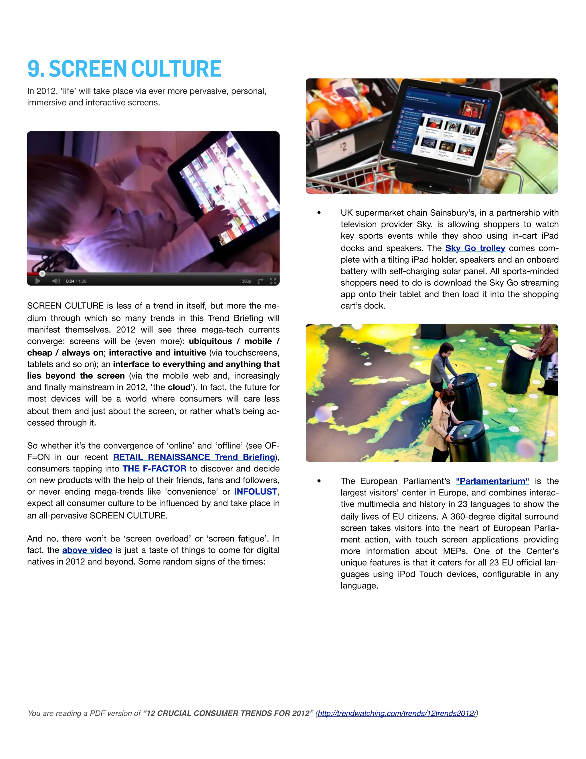9. SCREEN CULTURE
In 2012, ‘life’ will take place via ever more pervasive, personal,
immersive and interactive screens.




                                                                           •      UK supermarket chain Sainsbury’s, in a partnership with
                                                                                  television provider Sky, is allowing shoppers to watch
                                                                                  key sports events while they shop using in-cart iPad
                                                                                  docks and speakers. The Sky Go trolley comes com-
                                                                                  plete with a tilting iPad holder, speakers and an onboard
                                                                                  battery with self-charging solar panel. All sports-minded
                                                                                  shoppers need to do is download the Sky Go streaming
                                                                                  app onto their tablet and then load it into the shopping
SCREEN CULTURE is less of a trend in itself, but more the me-                     cart’s dock.
dium through which so many trends in this Trend Brieﬁng will
manifest themselves. 2012 will see three mega-tech currents
converge: screens will be (even more): ubiquitous / mobile /
cheap / always on; interactive and intuitive (via touchscreens,
tablets and so on); an interface to everything and anything that
lies beyond the screen (via the mobile web and, increasingly
and ﬁnally mainstream in 2012, ‘the cloud'). In fact, the future for
most devices will be a world where consumers will care less
about them and just about the screen, or rather what’s being ac-
cessed through it.

So whether it’s the convergence of ‘online’ and ‘ofﬂine’ (see OF-
F=ON in our recent RETAIL RENAISSANCE Trend Brieﬁng),
consumers tapping into THE F-FACTOR to discover and decide
on new products with the help of their friends, fans and followers,        •      The European Parliament’s "Parlamentarium" is the
or never ending mega-trends like 'convenience' or INFOLUST,                       largest visitors' center in Europe, and combines interac-
expect all consumer culture to be inﬂuenced by and take place in                  tive multimedia and history in 23 languages to show the
an all-pervasive SCREEN CULTURE.                                                  daily lives of EU citizens. A 360-degree digital surround
                                                                                  screen takes visitors into the heart of European Parlia-
And no, there won’t be ‘screen overload’ or ‘screen fatigue’. In                  ment action, with touch screen applications providing
fact, the above video is just a taste of things to come for digital               more information about MEPs. One of the Center's
natives in 2012 and beyond. Some random signs of the times:                       unique features is that it caters for all 23 EU ofﬁcial lan-
                                                                                  guages using iPod Touch devices, conﬁgurable in any
                                                                                  language.




You are reading a PDF version of “12 CRUCIAL CONSUMER TRENDS FOR 2012” (http://trendwatching.com/trends/12trends2012/)
 
