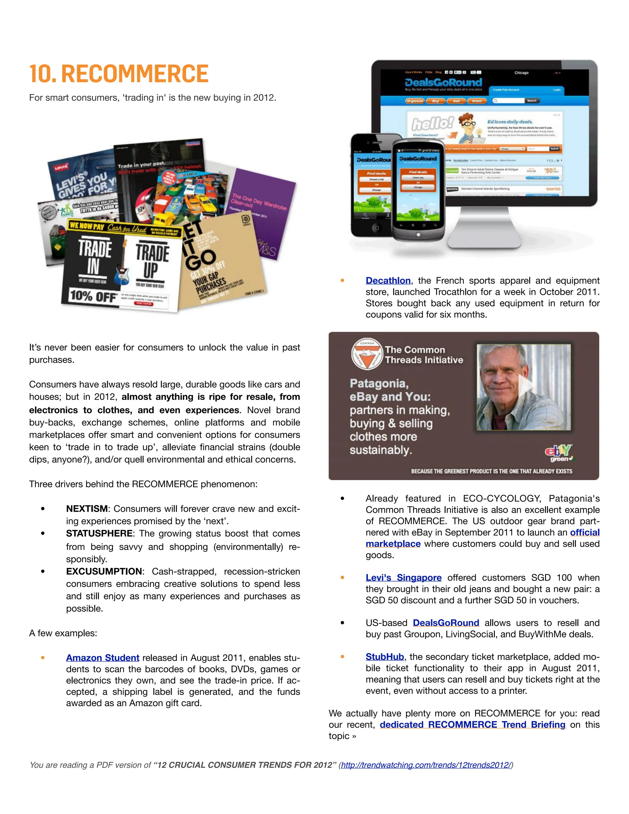 10. RECOMMERCE
For smart consumers, 'trading in' is the new buying in 2012.




                                                                           •      Decathlon, the French sports apparel and equipment
                                                                                  store, launched Trocathlon for a week in October 2011.
                                                                                  Stores bought back any used equipment in return for
                                                                                  coupons valid for six months.


It’s never been easier for consumers to unlock the value in past
purchases.

Consumers have always resold large, durable goods like cars and
houses; but in 2012, almost anything is ripe for resale, from
electronics to clothes, and even experiences. Novel brand
buy-backs, exchange schemes, online platforms and mobile
marketplaces offer smart and convenient options for consumers
keen to ‘trade in to trade up’, alleviate ﬁnancial strains (double
dips, anyone?), and/or quell environmental and ethical concerns.

Three drivers behind the RECOMMERCE phenomenon:
                                                                           •      Already featured in ECO-CYCOLOGY, Patagonia's
  •      NEXTISM: Consumers will forever crave new and excit-                     Common Threads Initiative is also an excellent example
         ing experiences promised by the ‘next’.                                  of RECOMMERCE. The US outdoor gear brand part-
  •      STATUSPHERE: The growing status boost that comes                         nered with eBay in September 2011 to launch an ofﬁcial
         from being savvy and shopping (environmentally) re-                      marketplace where customers could buy and sell used
         sponsibly.                                                               goods.
  •      EXCUSUMPTION: Cash-strapped, recession-stricken
                                                                           •      Levi's Singapore offered customers SGD 100 when
         consumers embracing creative solutions to spend less
                                                                                  they brought in their old jeans and bought a new pair: a
         and still enjoy as many experiences and purchases as                     SGD 50 discount and a further SGD 50 in vouchers.
         possible.
                                                                           •      US-based DealsGoRound allows users to resell and
A few examples:                                                                   buy past Groupon, LivingSocial, and BuyWithMe deals.

  •      Amazon Student released in August 2011, enables stu-              •      StubHub, the secondary ticket marketplace, added mo-
         dents to scan the barcodes of books, DVDs, games or                      bile ticket functionality to their app in August 2011,
         electronics they own, and see the trade-in price. If ac-                 meaning that users can resell and buy tickets right at the
         cepted, a shipping label is generated, and the funds                     event, even without access to a printer.
         awarded as an Amazon gift card.
                                                                         We actually have plenty more on RECOMMERCE for you: read
                                                                         our recent, dedicated RECOMMERCE Trend Brieﬁng on this
                                                                         topic »


You are reading a PDF version of “12 CRUCIAL CONSUMER TRENDS FOR 2012” (http://trendwatching.com/trends/12trends2012/)
 