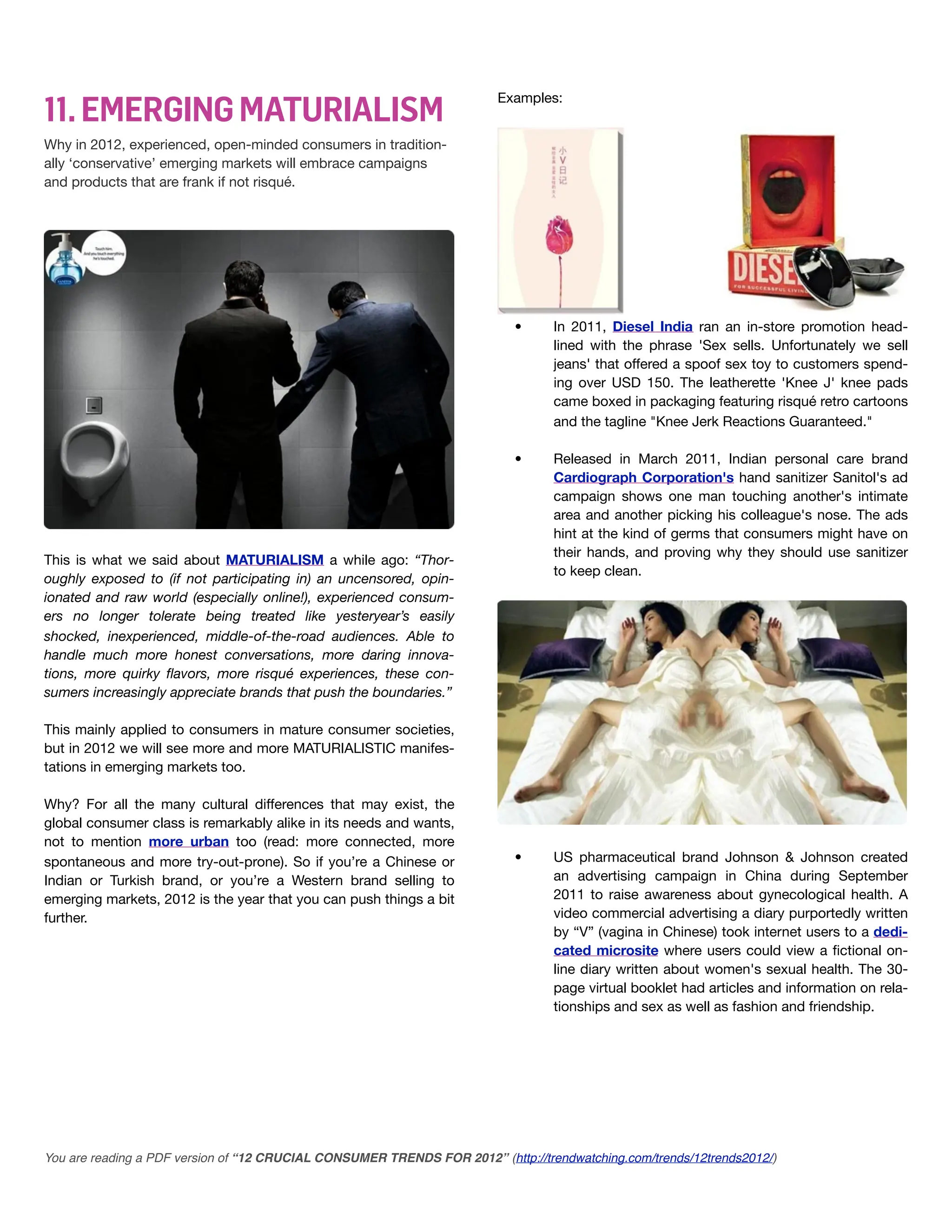 11. EMERGING MATURIALISM
                                                                         Examples:


Why in 2012, experienced, open-minded consumers in tradition-
ally ‘conservative’ emerging markets will embrace campaigns
and products that are frank if not risqué.




                                                                           •      In 2011, Diesel India ran an in-store promotion head-
                                                                                  lined with the phrase 'Sex sells. Unfortunately we sell
                                                                                  jeans' that offered a spoof sex toy to customers spend-
                                                                                  ing over USD 150. The leatherette 'Knee J' knee pads
                                                                                  came boxed in packaging featuring risqué retro cartoons
                                                                                  and the tagline "Knee Jerk Reactions Guaranteed."

                                                                           •      Released in March 2011, Indian personal care brand
                                                                                  Cardiograph Corporation's hand sanitizer Sanitol's ad
                                                                                  campaign shows one man touching another's intimate
                                                                                  area and another picking his colleague's nose. The ads
                                                                                  hint at the kind of germs that consumers might have on
                                                                                  their hands, and proving why they should use sanitizer
This is what we said about MATURIALISM a while ago: “Thor-
                                                                                  to keep clean.
oughly exposed to (if not participating in) an uncensored, opin-
ionated and raw world (especially online!), experienced consum-
ers no longer tolerate being treated like yesteryear’s easily
shocked, inexperienced, middle-of-the-road audiences. Able to
handle much more honest conversations, more daring innova-
tions, more quirky ﬂavors, more risqué experiences, these con-
sumers increasingly appreciate brands that push the boundaries.”

This mainly applied to consumers in mature consumer societies,
but in 2012 we will see more and more MATURIALISTIC manifes-
tations in emerging markets too.

Why? For all the many cultural differences that may exist, the
global consumer class is remarkably alike in its needs and wants,
not to mention more urban too (read: more connected, more
spontaneous and more try-out-prone). So if you’re a Chinese or             •      US pharmaceutical brand Johnson & Johnson created
Indian or Turkish brand, or you’re a Western brand selling to                     an advertising campaign in China during September
emerging markets, 2012 is the year that you can push things a bit                 2011 to raise awareness about gynecological health. A
further.                                                                          video commercial advertising a diary purportedly written
                                                                                  by “V” (vagina in Chinese) took internet users to a dedi-
                                                                                  cated microsite where users could view a ﬁctional on-
                                                                                  line diary written about women's sexual health. The 30-
                                                                                  page virtual booklet had articles and information on rela-
                                                                                  tionships and sex as well as fashion and friendship.




You are reading a PDF version of “12 CRUCIAL CONSUMER TRENDS FOR 2012” (http://trendwatching.com/trends/12trends2012/)
 
