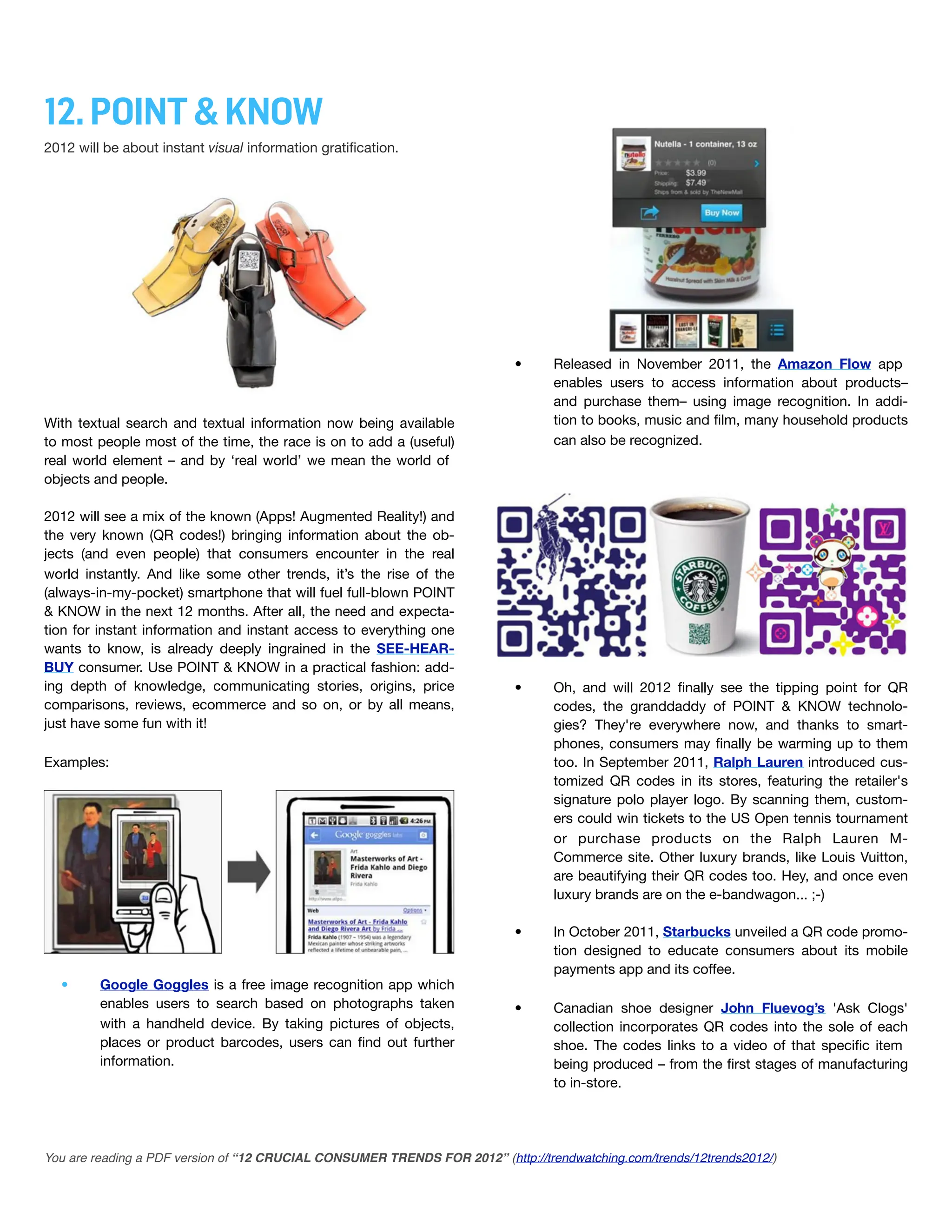 12. POINT & KNOW
2012 will be about instant visual information gratiﬁcation.




                                                                           •      Released in November 2011, the Amazon Flow app
                                                                                  enables users to access information about products–
                                                                                  and purchase them– using image recognition. In addi-
With textual search and textual information now being available                   tion to books, music and ﬁlm, many household products
to most people most of the time, the race is on to add a (useful)                 can also be recognized.
real world element – and by ‘real world’ we mean the world of
objects and people.

2012 will see a mix of the known (Apps! Augmented Reality!) and
the very known (QR codes!) bringing information about the ob-
jects (and even people) that consumers encounter in the real
world instantly. And like some other trends, it’s the rise of the
(always-in-my-pocket) smartphone that will fuel full-blown POINT
& KNOW in the next 12 months. After all, the need and expecta-
tion for instant information and instant access to everything one
wants to know, is already deeply ingrained in the SEE-HEAR-
BUY consumer. Use POINT & KNOW in a practical fashion: add-
ing depth of knowledge, communicating stories, origins, price              •      Oh, and will 2012 ﬁnally see the tipping point for QR
comparisons, reviews, ecommerce and so on, or by all means,                       codes, the granddaddy of POINT & KNOW technolo-
just have some fun with it!                                                       gies? They're everywhere now, and thanks to smart-
                                                                                  phones, consumers may ﬁnally be warming up to them
Examples:                                                                         too. In September 2011, Ralph Lauren introduced cus-
                                                                                  tomized QR codes in its stores, featuring the retailer's
                                                                                  signature polo player logo. By scanning them, custom-
                                                                                  ers could win tickets to the US Open tennis tournament
                                                                                  or purchase products on the Ralph Lauren M-
                                                                                  Commerce site. Other luxury brands, like Louis Vuitton,
                                                                                  are beautifying their QR codes too. Hey, and once even
                                                                                  luxury brands are on the e-bandwagon... ;-)

                                                                           •      In October 2011, Starbucks unveiled a QR code promo-
                                                                                  tion designed to educate consumers about its mobile
                                                                                  payments app and its coffee.
  •      Google Goggles is a free image recognition app which
         enables users to search based on photographs taken                •      Canadian shoe designer John Fluevog’s 'Ask Clogs'
         with a handheld device. By taking pictures of objects,                   collection incorporates QR codes into the sole of each
         places or product barcodes, users can ﬁnd out further                    shoe. The codes links to a video of that speciﬁc item
         information.                                                             being produced – from the ﬁrst stages of manufacturing
                                                                                  to in-store.




You are reading a PDF version of “12 CRUCIAL CONSUMER TRENDS FOR 2012” (http://trendwatching.com/trends/12trends2012/)
 