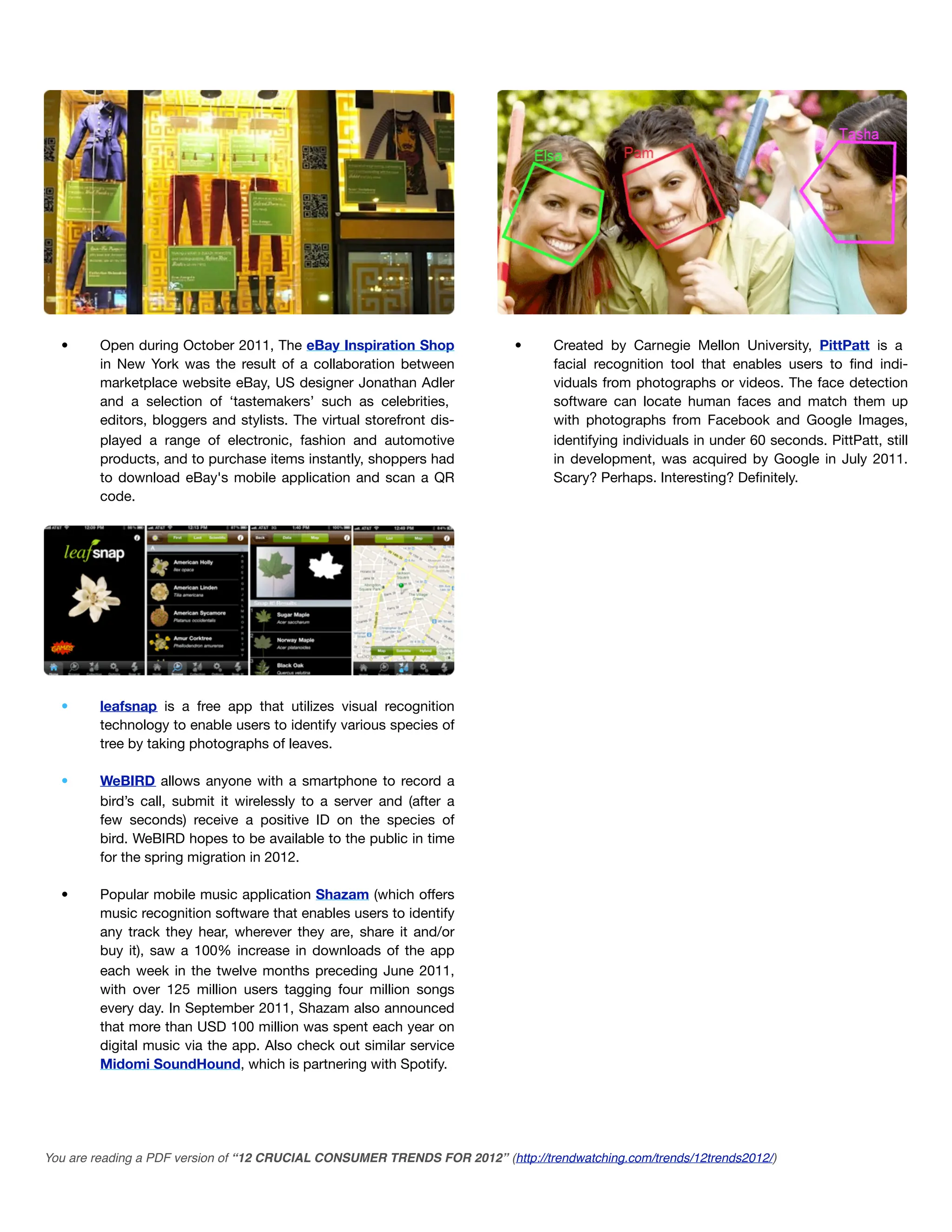 •      Open during October 2011, The eBay Inspiration Shop               •      Created by Carnegie Mellon University, PittPatt is a
         in New York was the result of a collaboration between                    facial recognition tool that enables users to ﬁnd indi-
         marketplace website eBay, US designer Jonathan Adler                     viduals from photographs or videos. The face detection
         and a selection of ‘tastemakers’ such as celebrities,                    software can locate human faces and match them up
         editors, bloggers and stylists. The virtual storefront dis-              with photographs from Facebook and Google Images,
         played a range of electronic, fashion and automotive                     identifying individuals in under 60 seconds. PittPatt, still
         products, and to purchase items instantly, shoppers had                  in development, was acquired by Google in July 2011.
         to download eBay's mobile application and scan a QR                      Scary? Perhaps. Interesting? Deﬁnitely.
         code.




  •      leafsnap is a free app that utilizes visual recognition
         technology to enable users to identify various species of
         tree by taking photographs of leaves.

  •      WeBIRD allows anyone with a smartphone to record a
         bird’s call, submit it wirelessly to a server and (after a
         few seconds) receive a positive ID on the species of
         bird. WeBIRD hopes to be available to the public in time
         for the spring migration in 2012.

  •      Popular mobile music application Shazam (which offers
         music recognition software that enables users to identify
         any track they hear, wherever they are, share it and/or
         buy it), saw a 100% increase in downloads of the app
         each week in the twelve months preceding June 2011,
         with over 125 million users tagging four million songs
         every day. In September 2011, Shazam also announced
         that more than USD 100 million was spent each year on
         digital music via the app. Also check out similar service
         Midomi SoundHound, which is partnering with Spotify.




You are reading a PDF version of “12 CRUCIAL CONSUMER TRENDS FOR 2012” (http://trendwatching.com/trends/12trends2012/)
 