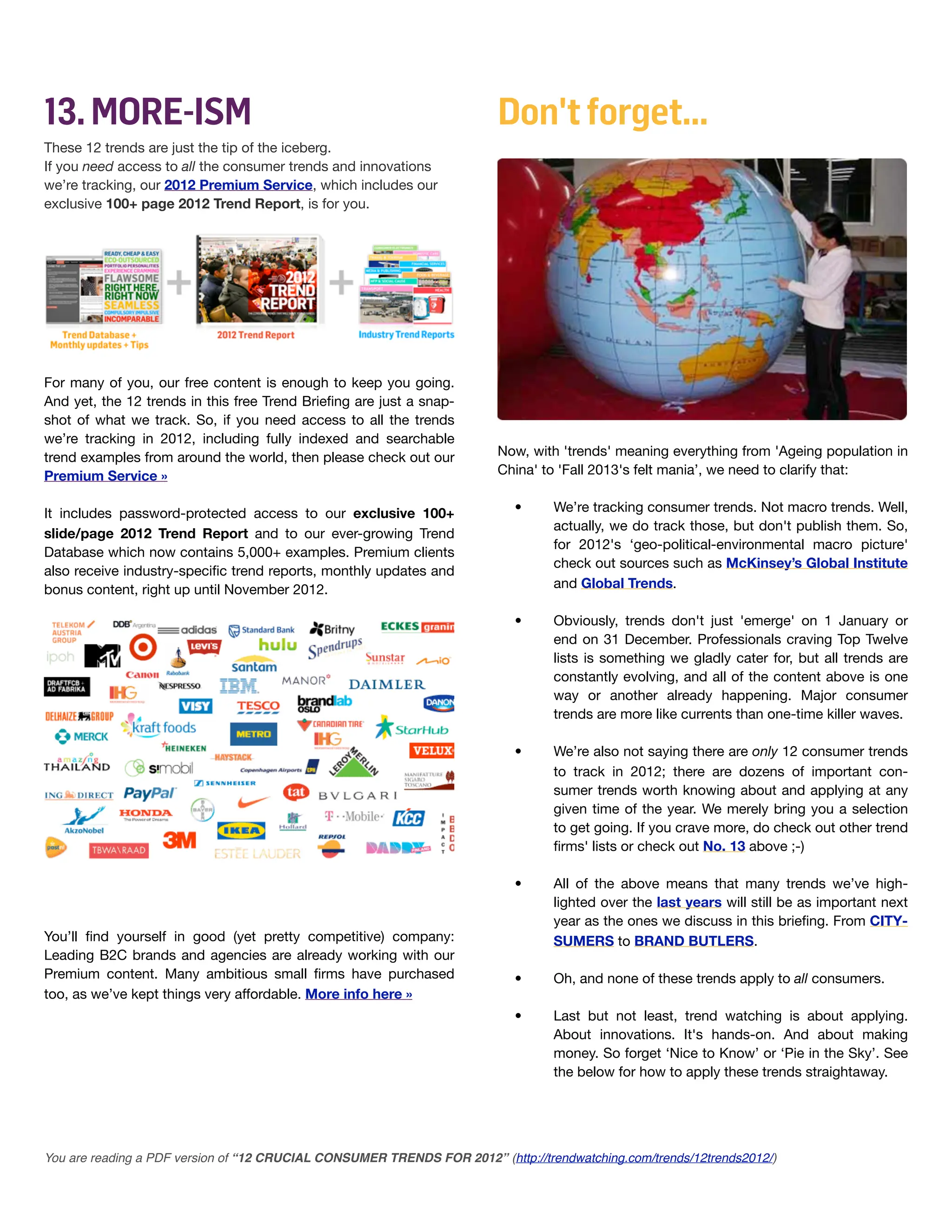 13. MORE-ISM                                                             Don't forget...
These 12 trends are just the tip of the iceberg.
If you need access to all the consumer trends and innovations
we’re tracking, our 2012 Premium Service, which includes our
exclusive 100+ page 2012 Trend Report, is for you.




For many of you, our free content is enough to keep you going.
And yet, the 12 trends in this free Trend Brieﬁng are just a snap-
shot of what we track. So, if you need access to all the trends
we’re tracking in 2012, including fully indexed and searchable
trend examples from around the world, then please check out our          Now, with 'trends' meaning everything from 'Ageing population in
Premium Service »                                                        China' to 'Fall 2013's felt mania’, we need to clarify that:


It includes password-protected access to our exclusive 100+                •      We’re tracking consumer trends. Not macro trends. Well,
                                                                                  actually, we do track those, but don't publish them. So,
slide/page 2012 Trend Report and to our ever-growing Trend
                                                                                  for 2012's ‘geo-political-environmental macro picture'
Database which now contains 5,000+ examples. Premium clients
                                                                                  check out sources such as McKinsey’s Global Institute
also receive industry-speciﬁc trend reports, monthly updates and
bonus content, right up until November 2012.                                      and Global Trends.

                                                                           •      Obviously, trends don't just 'emerge' on 1 January or
                                                                                  end on 31 December. Professionals craving Top Twelve
                                                                                  lists is something we gladly cater for, but all trends are
                                                                                  constantly evolving, and all of the content above is one
                                                                                  way or another already happening. Major consumer
                                                                                  trends are more like currents than one-time killer waves.

                                                                           •      We’re also not saying there are only 12 consumer trends
                                                                                  to track in 2012; there are dozens of important con-
                                                                                  sumer trends worth knowing about and applying at any
                                                                                  given time of the year. We merely bring you a selection
                                                                                  to get going. If you crave more, do check out other trend
                                                                                  ﬁrms' lists or check out No. 13 above ;-)

                                                                           •      All of the above means that many trends we’ve high-
!                                                                                 lighted over the last years will still be as important next
                                                                                  year as the ones we discuss in this brieﬁng. From CITY-
You’ll ﬁnd yourself in good (yet pretty competitive) company:                     SUMERS to BRAND BUTLERS.
Leading B2C brands and agencies are already working with our
Premium content. Many ambitious small ﬁrms have purchased                  •      Oh, and none of these trends apply to all consumers.
too, as we’ve kept things very affordable. More info here »
                                                                           •      Last but not least, trend watching is about applying.
                                                                                  About innovations. It's hands-on. And about making
                                                                                  money. So forget ‘Nice to Know’ or ‘Pie in the Sky’. See
                                                                                  the below for how to apply these trends straightaway.




You are reading a PDF version of “12 CRUCIAL CONSUMER TRENDS FOR 2012” (http://trendwatching.com/trends/12trends2012/)
 