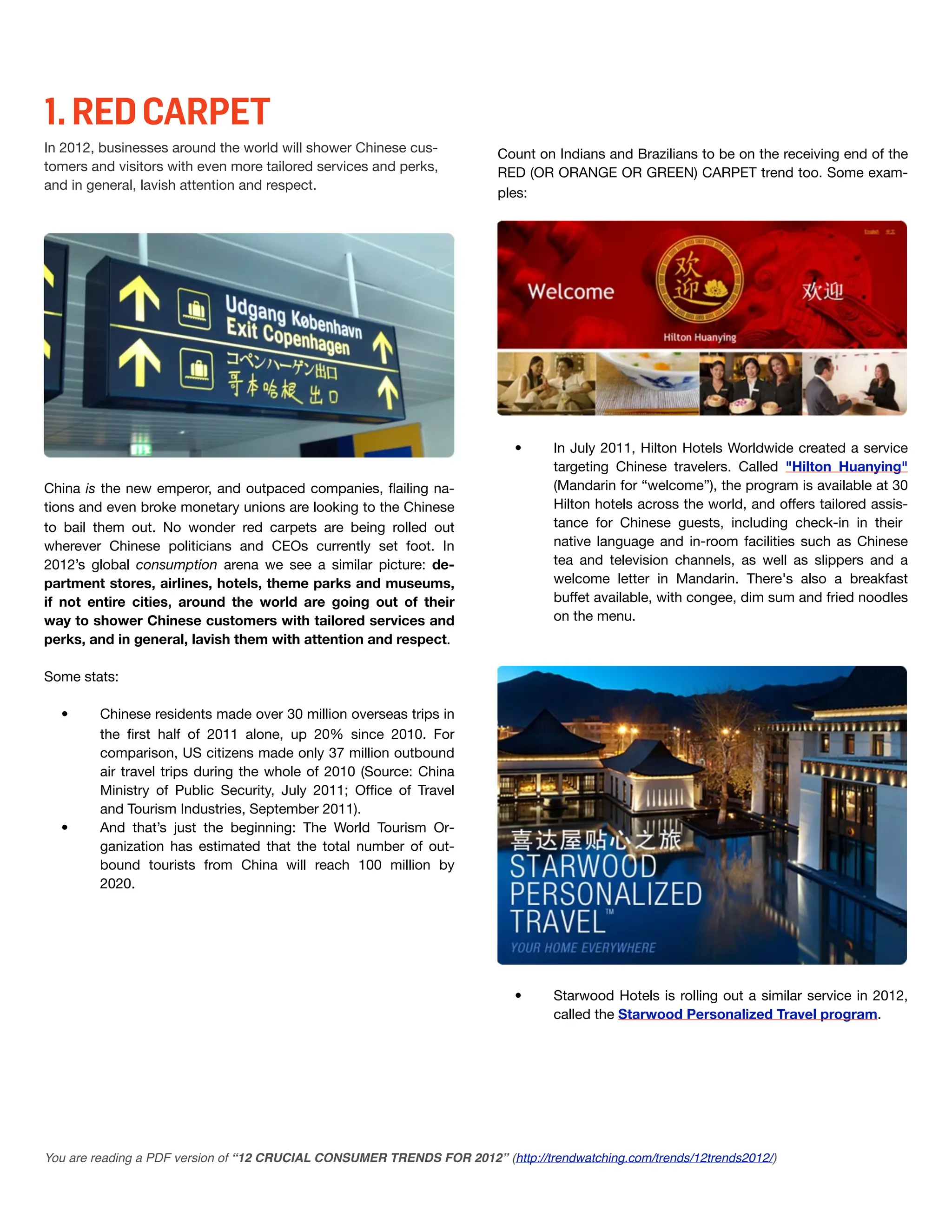 1. RED CARPET
In 2012, businesses around the world will shower Chinese cus-            Count on Indians and Brazilians to be on the receiving end of the
tomers and visitors with even more tailored services and perks,          RED (OR ORANGE OR GREEN) CARPET trend too. Some exam-
and in general, lavish attention and respect.
                                                                         ples:




                                                                           •      In July 2011, Hilton Hotels Worldwide created a service
                                                                                  targeting Chinese travelers. Called "Hilton Huanying"
China is the new emperor, and outpaced companies, ﬂailing na-                     (Mandarin for “welcome”), the program is available at 30
tions and even broke monetary unions are looking to the Chinese                   Hilton hotels across the world, and offers tailored assis-
to bail them out. No wonder red carpets are being rolled out                      tance for Chinese guests, including check-in in their
wherever Chinese politicians and CEOs currently set foot. In                      native language and in-room facilities such as Chinese
2012’s global consumption arena we see a similar picture: de-                     tea and television channels, as well as slippers and a
partment stores, airlines, hotels, theme parks and museums,                       welcome letter in Mandarin. There's also a breakfast
if not entire cities, around the world are going out of their                     buffet available, with congee, dim sum and fried noodles
way to shower Chinese customers with tailored services and                        on the menu.
perks, and in general, lavish them with attention and respect.

Some stats:

  •      Chinese residents made over 30 million overseas trips in
         the ﬁrst half of 2011 alone, up 20% since 2010. For
         comparison, US citizens made only 37 million outbound
         air travel trips during the whole of 2010 (Source: China
         Ministry of Public Security, July 2011; Ofﬁce of Travel
         and Tourism Industries, September 2011).
  •      And that’s just the beginning: The World Tourism Or-
         ganization has estimated that the total number of out-
         bound tourists from China will reach 100 million by
         2020.




                                                                           •      Starwood Hotels is rolling out a similar service in 2012,
                                                                                  called the Starwood Personalized Travel program.




You are reading a PDF version of “12 CRUCIAL CONSUMER TRENDS FOR 2012” (http://trendwatching.com/trends/12trends2012/)
 