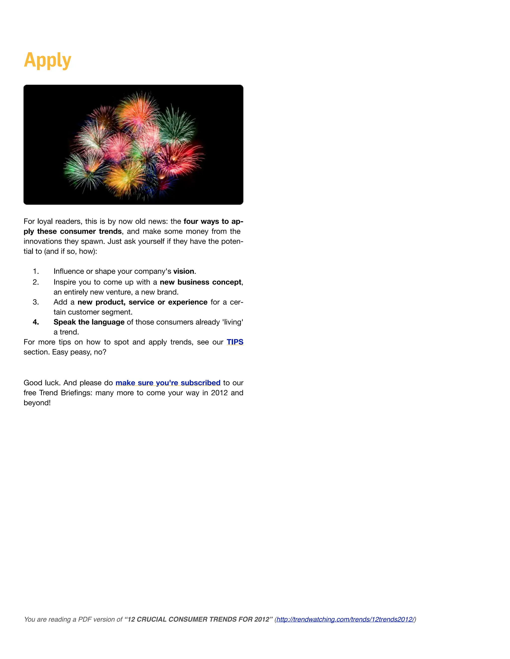 Apply




For loyal readers, this is by now old news: the four ways to ap-
ply these consumer trends, and make some money from the
innovations they spawn. Just ask yourself if they have the poten-
tial to (and if so, how):

  1.     Inﬂuence or shape your company's vision.
  2.     Inspire you to come up with a new business concept,
         an entirely new venture, a new brand.
  3.     Add a new product, service or experience for a cer-
         tain customer segment.
  4.     Speak the language of those consumers already 'living'
         a trend.
For more tips on how to spot and apply trends, see our TIPS
section. Easy peasy, no?



Good luck. And please do make sure you're subscribed to our
free Trend Brieﬁngs: many more to come your way in 2012 and
beyond!




You are reading a PDF version of “12 CRUCIAL CONSUMER TRENDS FOR 2012” (http://trendwatching.com/trends/12trends2012/)
 