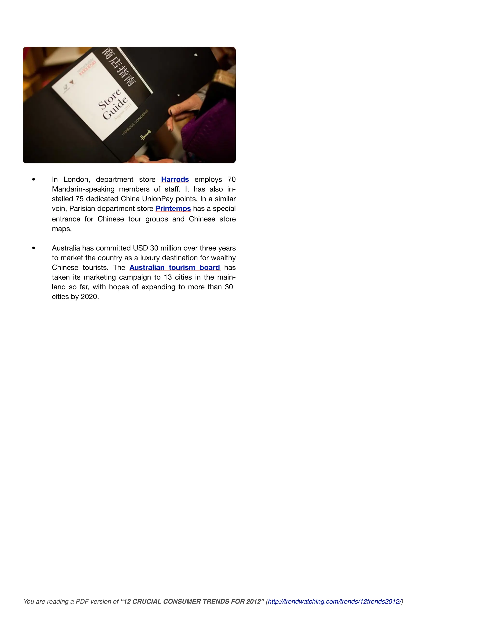 •      In London, department store Harrods employs 70
         Mandarin-speaking members of staff. It has also in-
         stalled 75 dedicated China UnionPay points. In a similar
         vein, Parisian department store Printemps has a special
         entrance for Chinese tour groups and Chinese store
         maps.

  •      Australia has committed USD 30 million over three years
         to market the country as a luxury destination for wealthy
         Chinese tourists. The Australian tourism board has
         taken its marketing campaign to 13 cities in the main-
         land so far, with hopes of expanding to more than 30
         cities by 2020.




You are reading a PDF version of “12 CRUCIAL CONSUMER TRENDS FOR 2012” (http://trendwatching.com/trends/12trends2012/)
 