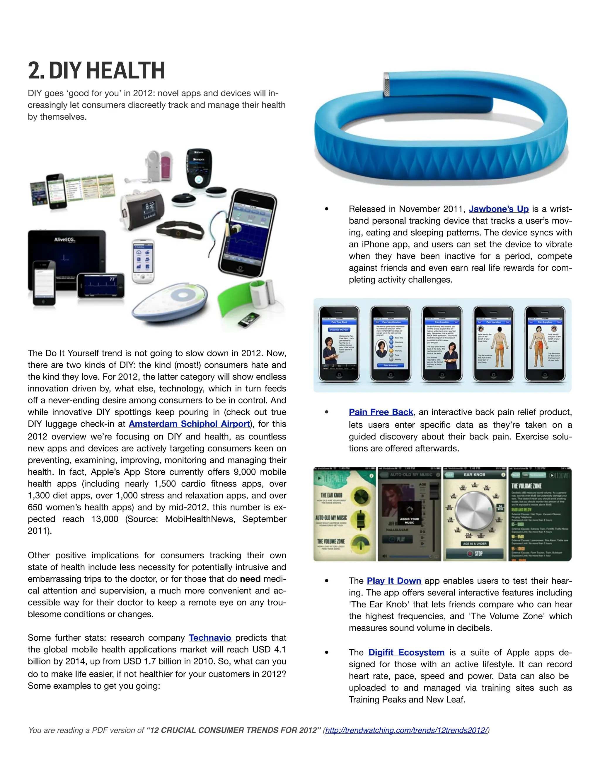 2. DIY HEALTH
DIY goes ‘good for you’ in 2012: novel apps and devices will in-
creasingly let consumers discreetly track and manage their health
by themselves.




                                                                           •      Released in November 2011, Jawbone’s Up is a wrist-
                                                                                  band personal tracking device that tracks a user’s mov-
                                                                                  ing, eating and sleeping patterns. The device syncs with
                                                                                  an iPhone app, and users can set the device to vibrate
                                                                                  when they have been inactive for a period, compete
                                                                                  against friends and even earn real life rewards for com-
                                                                                  pleting activity challenges.




The Do It Yourself trend is not going to slow down in 2012. Now,
there are two kinds of DIY: the kind (most!) consumers hate and
the kind they love. For 2012, the latter category will show endless
innovation driven by, what else, technology, which in turn feeds
off a never-ending desire among consumers to be in control. And
while innovative DIY spottings keep pouring in (check out true             •      Pain Free Back, an interactive back pain relief product,
DIY luggage check-in at Amsterdam Schiphol Airport), for this                     lets users enter speciﬁc data as they’re taken on a
2012 overview we’re focusing on DIY and health, as countless                      guided discovery about their back pain. Exercise solu-
new apps and devices are actively targeting consumers keen on                     tions are offered afterwards.
preventing, examining, improving, monitoring and managing their
health. In fact, Apple’s App Store currently offers 9,000 mobile
health apps (including nearly 1,500 cardio ﬁtness apps, over
1,300 diet apps, over 1,000 stress and relaxation apps, and over
650 women’s health apps) and by mid-2012, this number is ex-
pected reach 13,000 (Source: MobiHealthNews, September
2011).

Other positive implications for consumers tracking their own
state of health include less necessity for potentially intrusive and
embarrassing trips to the doctor, or for those that do need medi-          •      The Play It Down app enables users to test their hear-
cal attention and supervision, a much more convenient and ac-                     ing. The app offers several interactive features including
cessible way for their doctor to keep a remote eye on any trou-                   'The Ear Knob' that lets friends compare who can hear
blesome conditions or changes.                                                    the highest frequencies, and 'The Volume Zone' which
                                                                                  measures sound volume in decibels.
Some further stats: research company Technavio predicts that
the global mobile health applications market will reach USD 4.1            •      The Digiﬁt Ecosystem is a suite of Apple apps de-
billion by 2014, up from USD 1.7 billion in 2010. So, what can you                signed for those with an active lifestyle. It can record
do to make life easier, if not healthier for your customers in 2012?              heart rate, pace, speed and power. Data can also be
Some examples to get you going:                                                   uploaded to and managed via training sites such as
                                                                                  Training Peaks and New Leaf.


You are reading a PDF version of “12 CRUCIAL CONSUMER TRENDS FOR 2012” (http://trendwatching.com/trends/12trends2012/)
 
