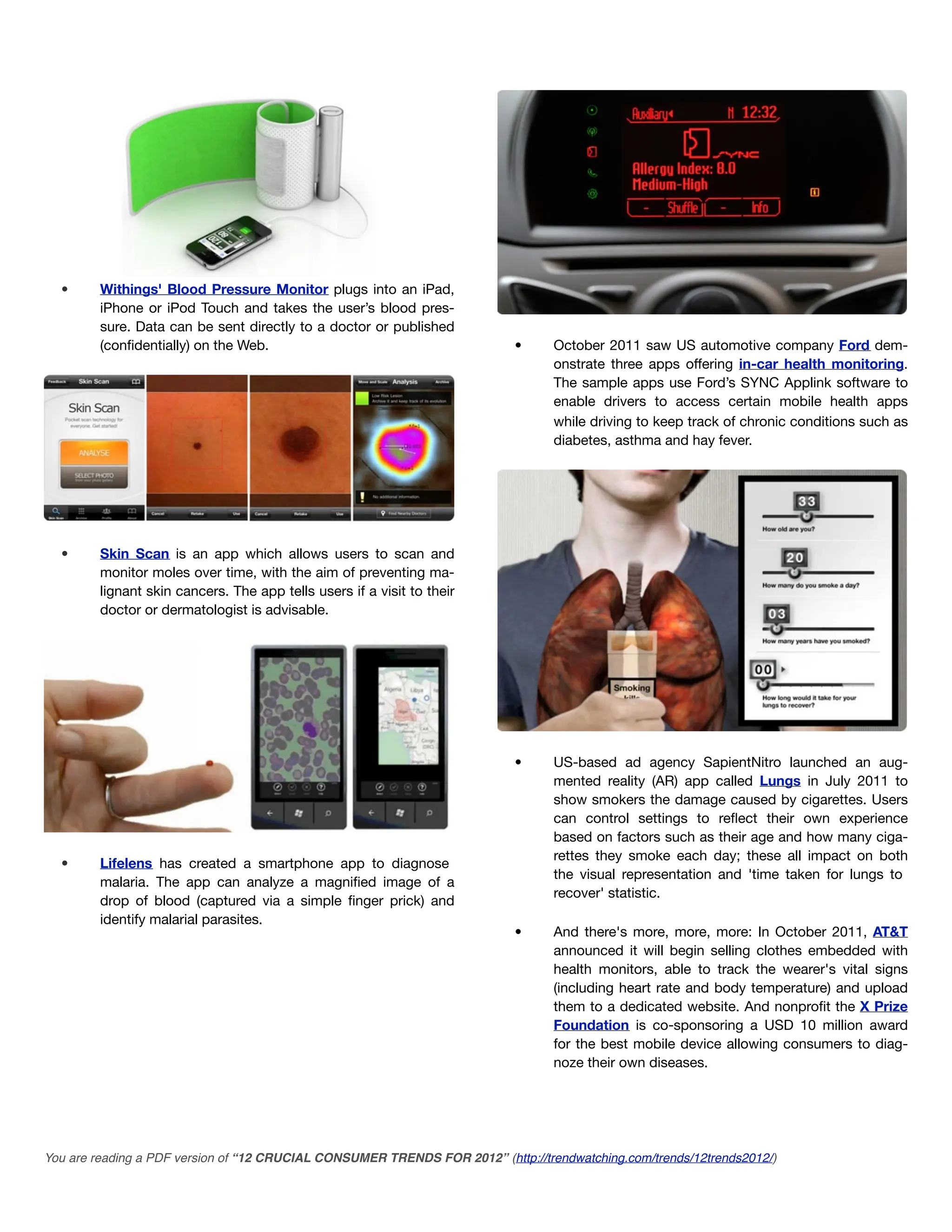 •      Withings' Blood Pressure Monitor plugs into an iPad,
         iPhone or iPod Touch and takes the user’s blood pres-
         sure. Data can be sent directly to a doctor or published
         (conﬁdentially) on the Web.                                       •      October 2011 saw US automotive company Ford dem-
                                                                                  onstrate three apps offering in-car health monitoring.
                                                                                  The sample apps use Ford’s SYNC Applink software to
                                                                                  enable drivers to access certain mobile health apps
                                                                                  while driving to keep track of chronic conditions such as
                                                                                  diabetes, asthma and hay fever.




  •      Skin Scan is an app which allows users to scan and
         monitor moles over time, with the aim of preventing ma-
         lignant skin cancers. The app tells users if a visit to their
         doctor or dermatologist is advisable.




                                                                           •      US-based ad agency SapientNitro launched an aug-
                                                                                  mented reality (AR) app called Lungs in July 2011 to
                                                                                  show smokers the damage caused by cigarettes. Users
                                                                                  can control settings to reﬂect their own experience
                                                                                  based on factors such as their age and how many ciga-
                                                                                  rettes they smoke each day; these all impact on both
  •      Lifelens has created a smartphone app to diagnose
                                                                                  the visual representation and 'time taken for lungs to
         malaria. The app can analyze a magniﬁed image of a
                                                                                  recover' statistic.
         drop of blood (captured via a simple ﬁnger prick) and
         identify malarial parasites.
                                                                           •      And there's more, more, more: In October 2011, AT&T
                                                                                  announced it will begin selling clothes embedded with
                                                                                  health monitors, able to track the wearer's vital signs
                                                                                  (including heart rate and body temperature) and upload
                                                                                  them to a dedicated website. And nonproﬁt the X Prize
                                                                                  Foundation is co-sponsoring a USD 10 million award
                                                                                  for the best mobile device allowing consumers to diag-
                                                                                  noze their own diseases.




You are reading a PDF version of “12 CRUCIAL CONSUMER TRENDS FOR 2012” (http://trendwatching.com/trends/12trends2012/)
 