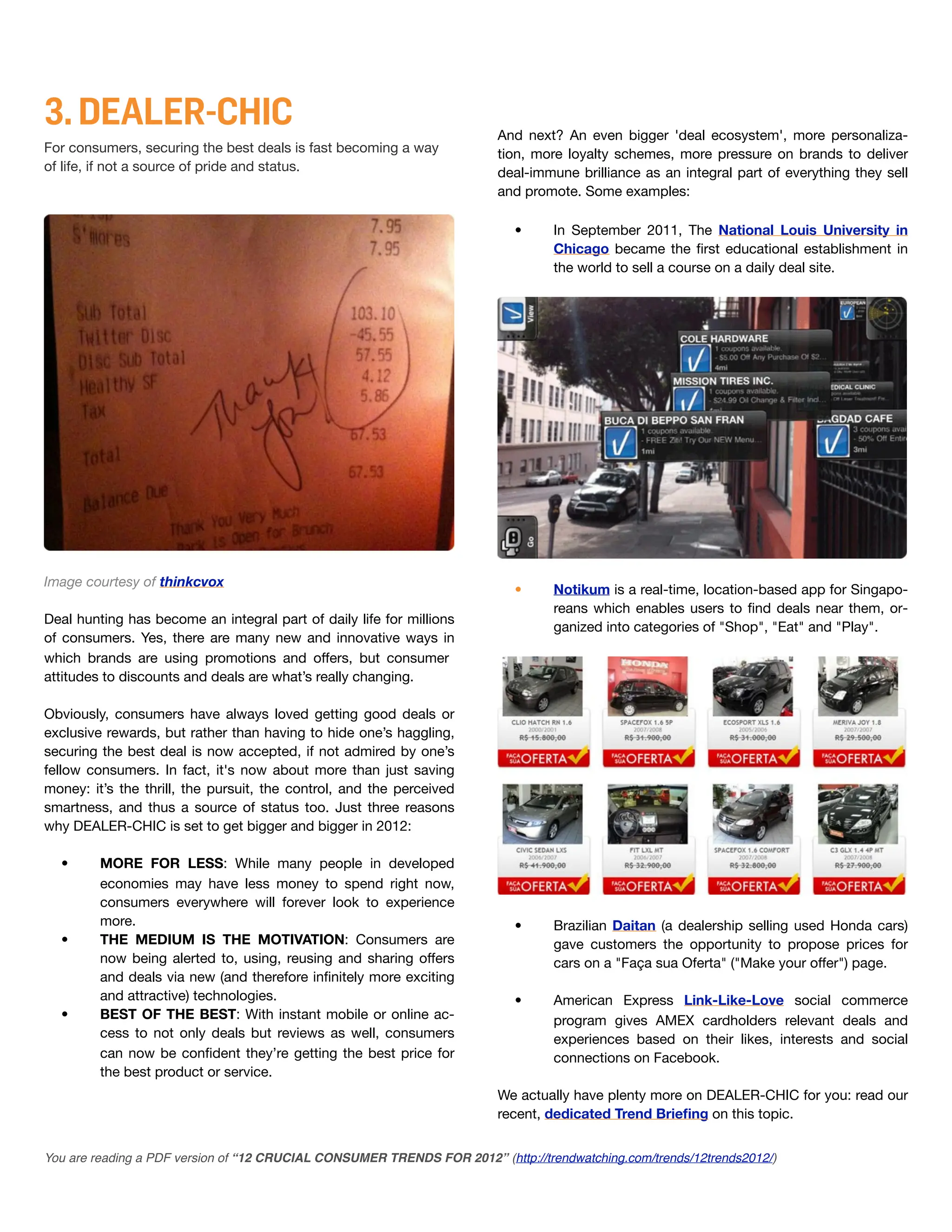 3. DEALER-CHIC                                                           And next? An even bigger 'deal ecosystem', more personaliza-
For consumers, securing the best deals is fast becoming a way            tion, more loyalty schemes, more pressure on brands to deliver
of life, if not a source of pride and status.                            deal-immune brilliance as an integral part of everything they sell
                                                                         and promote. Some examples:

                                                                           •      In September 2011, The National Louis University in
                                                                                  Chicago became the ﬁrst educational establishment in
                                                                                  the world to sell a course on a daily deal site.




Image courtesy of thinkcvox
                                                                           •      Notikum is a real-time, location-based app for Singapo-
                                                                                  reans which enables users to ﬁnd deals near them, or-
Deal hunting has become an integral part of daily life for millions
                                                                                  ganized into categories of "Shop", "Eat" and "Play".
of consumers. Yes, there are many new and innovative ways in
which brands are using promotions and offers, but consumer
attitudes to discounts and deals are what’s really changing.

Obviously, consumers have always loved getting good deals or
exclusive rewards, but rather than having to hide one’s haggling,
securing the best deal is now accepted, if not admired by one’s
fellow consumers. In fact, it's now about more than just saving
money: it’s the thrill, the pursuit, the control, and the perceived
smartness, and thus a source of status too. Just three reasons
why DEALER-CHIC is set to get bigger and bigger in 2012:

  •      MORE FOR LESS: While many people in developed
         economies may have less money to spend right now,
         consumers everywhere will forever look to experience
         more.                                                             •      Brazilian Daitan (a dealership selling used Honda cars)
  •      THE MEDIUM IS THE MOTIVATION: Consumers are                              gave customers the opportunity to propose prices for
         now being alerted to, using, reusing and sharing offers                  cars on a "Faça sua Oferta" ("Make your offer") page.
         and deals via new (and therefore inﬁnitely more exciting
         and attractive) technologies.                                     •      American Express Link-Like-Love social commerce
  •      BEST OF THE BEST: With instant mobile or online ac-                      program gives AMEX cardholders relevant deals and
         cess to not only deals but reviews as well, consumers                    experiences based on their likes, interests and social
         can now be conﬁdent they’re getting the best price for                   connections on Facebook.
         the best product or service.
                                                                         We actually have plenty more on DEALER-CHIC for you: read our
                                                                         recent, dedicated Trend Brieﬁng on this topic.


You are reading a PDF version of “12 CRUCIAL CONSUMER TRENDS FOR 2012” (http://trendwatching.com/trends/12trends2012/)
 