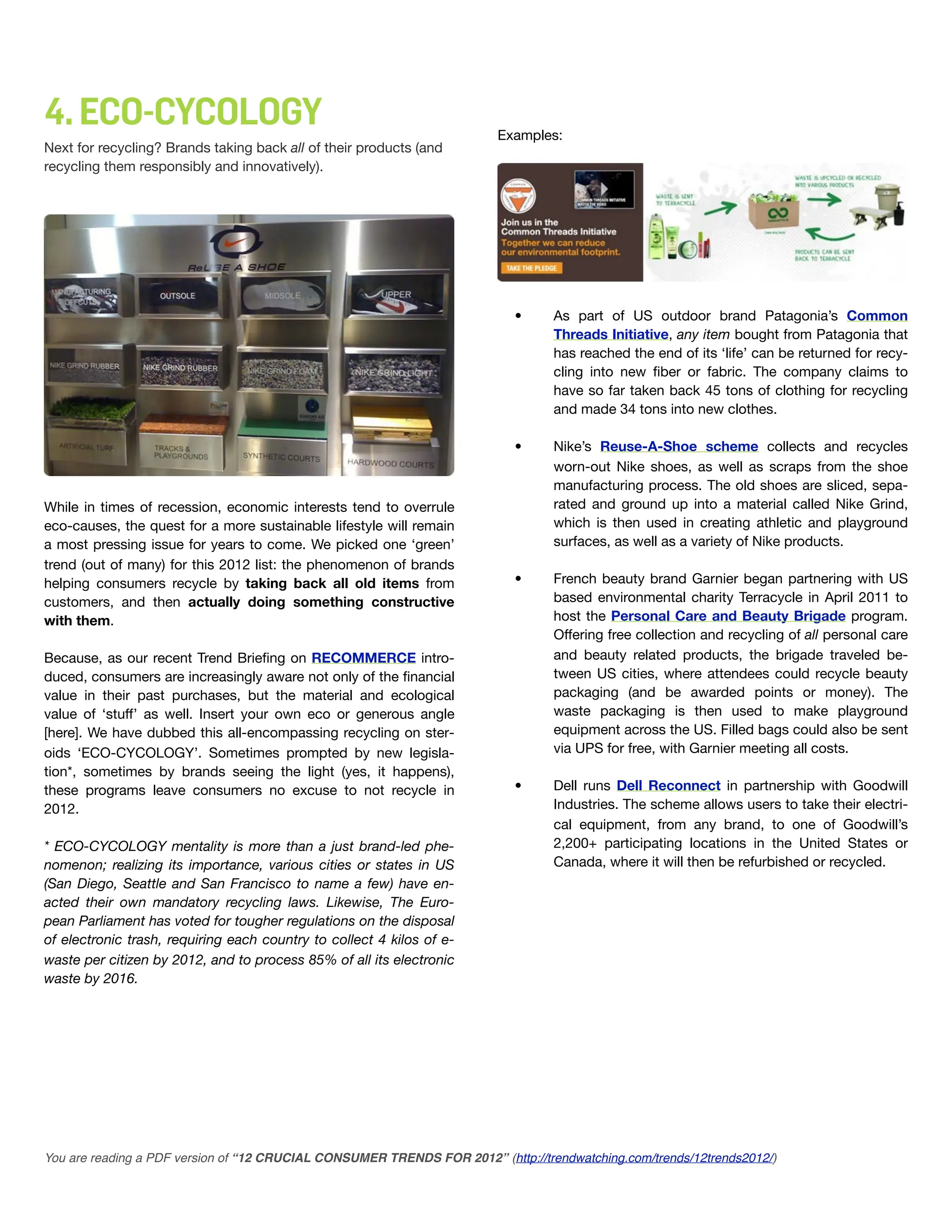 4. ECO-CYCOLOGY                                                          Examples:
Next for recycling? Brands taking back all of their products (and
recycling them responsibly and innovatively).




                                                                           •      As part of US outdoor brand Patagonia’s Common
                                                                                  Threads Initiative, any item bought from Patagonia that
                                                                                  has reached the end of its ‘life’ can be returned for recy-
                                                                                  cling into new ﬁber or fabric. The company claims to
                                                                                  have so far taken back 45 tons of clothing for recycling
                                                                                  and made 34 tons into new clothes.

                                                                           •      Nike’s Reuse-A-Shoe scheme collects and recycles
                                                                                  worn-out Nike shoes, as well as scraps from the shoe
                                                                                  manufacturing process. The old shoes are sliced, sepa-
While in times of recession, economic interests tend to overrule                  rated and ground up into a material called Nike Grind,
eco-causes, the quest for a more sustainable lifestyle will remain                which is then used in creating athletic and playground
a most pressing issue for years to come. We picked one ‘green’                    surfaces, as well as a variety of Nike products.
trend (out of many) for this 2012 list: the phenomenon of brands
helping consumers recycle by taking back all old items from                •      French beauty brand Garnier began partnering with US
customers, and then actually doing something constructive                         based environmental charity Terracycle in April 2011 to
with them.                                                                        host the Personal Care and Beauty Brigade program.
                                                                                  Offering free collection and recycling of all personal care
Because, as our recent Trend Brieﬁng on RECOMMERCE intro-                         and beauty related products, the brigade traveled be-
duced, consumers are increasingly aware not only of the ﬁnancial                  tween US cities, where attendees could recycle beauty
value in their past purchases, but the material and ecological                    packaging (and be awarded points or money). The
value of ‘stuff’ as well. Insert your own eco or generous angle                   waste packaging is then used to make playground
[here]. We have dubbed this all-encompassing recycling on ster-                   equipment across the US. Filled bags could also be sent
oids ‘ECO-CYCOLOGY’. Sometimes prompted by new legisla-                           via UPS for free, with Garnier meeting all costs.
tion*, sometimes by brands seeing the light (yes, it happens),
these programs leave consumers no excuse to not recycle in                 •      Dell runs Dell Reconnect in partnership with Goodwill
2012.                                                                             Industries. The scheme allows users to take their electri-
                                                                                  cal equipment, from any brand, to one of Goodwill’s
* ECO-CYCOLOGY mentality is more than a just brand-led phe-                       2,200+ participating locations in the United States or
nomenon; realizing its importance, various cities or states in US                 Canada, where it will then be refurbished or recycled.
(San Diego, Seattle and San Francisco to name a few) have en-
acted their own mandatory recycling laws. Likewise, The Euro-
pean Parliament has voted for tougher regulations on the disposal
of electronic trash, requiring each country to collect 4 kilos of e-
waste per citizen by 2012, and to process 85% of all its electronic
waste by 2016.




You are reading a PDF version of “12 CRUCIAL CONSUMER TRENDS FOR 2012” (http://trendwatching.com/trends/12trends2012/)
 