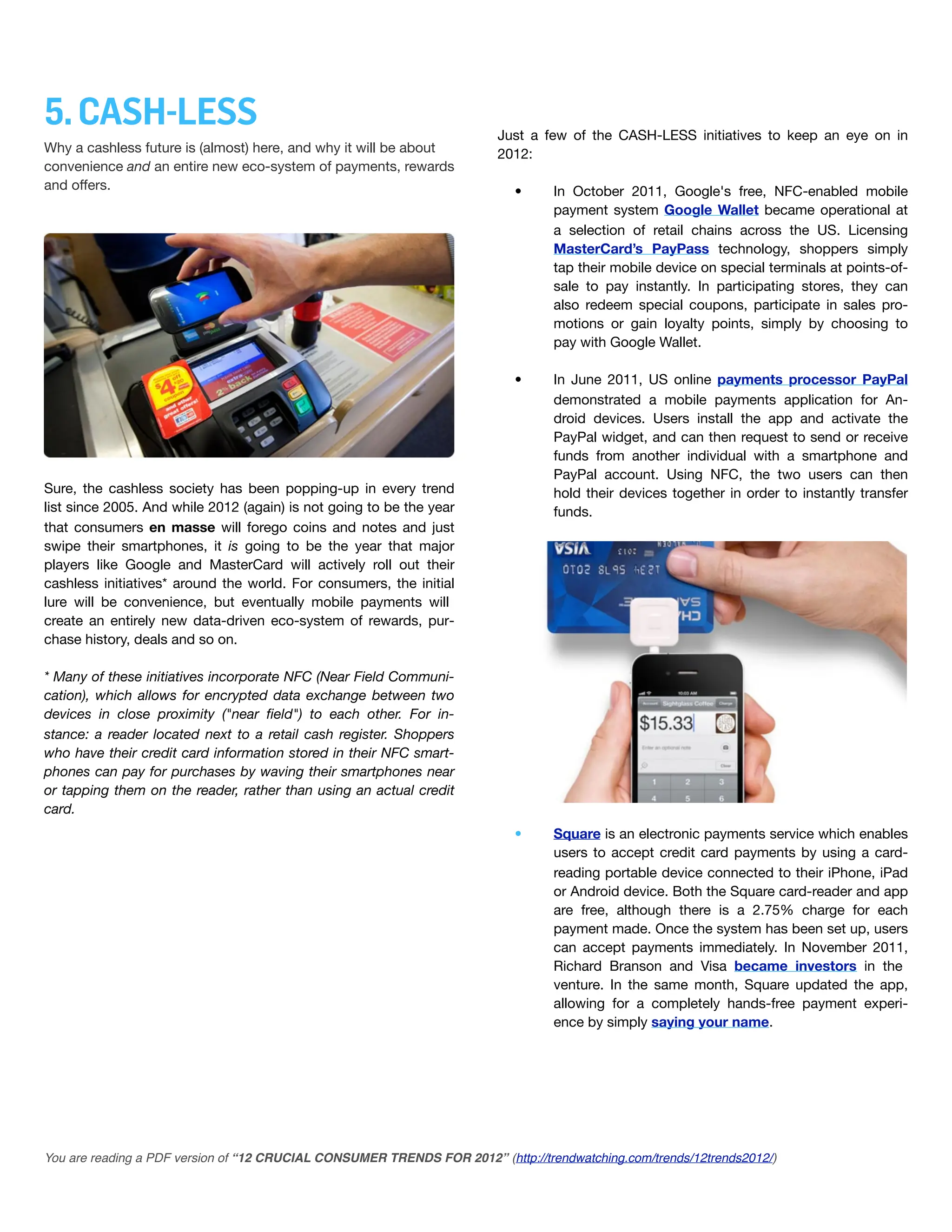 5. CASH-LESS                                                             Just a few of the CASH-LESS initiatives to keep an eye on in
Why a cashless future is (almost) here, and why it will be about         2012:
convenience and an entire!new eco-system of payments, rewards
and offers.                                                                •      In October 2011, Google's free, NFC-enabled mobile
                                                                                  payment system Google Wallet became operational at
                                                                                  a selection of retail chains across the US. Licensing
                                                                                  MasterCard’s PayPass technology, shoppers simply
                                                                                  tap their mobile device on special terminals at points-of-
                                                                                  sale to pay instantly. In participating stores, they can
                                                                                  also redeem special coupons, participate in sales pro-
                                                                                  motions or gain loyalty points, simply by choosing to
                                                                                  pay with Google Wallet.

                                                                           •      In June 2011, US online payments processor PayPal
                                                                                  demonstrated a mobile payments application for An-
                                                                                  droid devices. Users install the app and activate the
                                                                                  PayPal widget, and can then request to send or receive
                                                                                  funds from another individual with a smartphone and
                                                                                  PayPal account. Using NFC, the two users can then
Sure, the cashless society has been popping-up in every trend                     hold their devices together in order to instantly transfer
list since 2005. And while 2012 (again) is not going to be the year               funds.
that consumers en masse will forego coins and notes and just
swipe their smartphones, it is going to be the year that major
players like Google and MasterCard will actively roll out their
cashless initiatives* around the world. For consumers, the initial
lure will be convenience, but eventually mobile payments will
create an entirely new data-driven eco-system of rewards, pur-
chase history, deals and so on.

* Many of these initiatives incorporate NFC (Near Field Communi-
cation), which allows for encrypted data exchange between two
devices in close proximity ("near ﬁeld") to each other. For in-
stance: a reader located next to a retail cash register. Shoppers
who have their credit card information stored in their NFC smart-
phones can pay for purchases by waving their smartphones near
or tapping them on the reader, rather than using an actual credit
card.
                                                                           •      Square is an electronic payments service which enables
                                                                                  users to accept credit card payments by using a card-
                                                                                  reading portable device connected to their iPhone, iPad
                                                                                  or Android device. Both the Square card-reader and app
                                                                                  are free, although there is a 2.75% charge for each
                                                                                  payment made. Once the system has been set up, users
                                                                                  can accept payments immediately. In November 2011,
                                                                                  Richard Branson and Visa became investors in the
                                                                                  venture. In the same month, Square updated the app,
                                                                                  allowing for a completely hands-free payment experi-
                                                                                  ence by simply saying your name.




You are reading a PDF version of “12 CRUCIAL CONSUMER TRENDS FOR 2012” (http://trendwatching.com/trends/12trends2012/)
 