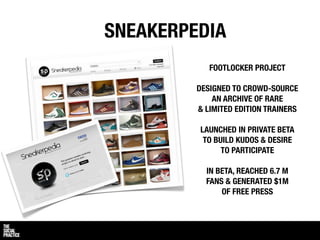 SNEAKERPEDIA
            FOOTLOCKER PROJECT

         DESIGNED TO CROWD-SOURCE
             AN ARCHIVE OF RARE
         & LIMITED EDITION TRAINERS

         LAUNCHED IN PRIVATE BETA
          TO BUILD KUDOS & DESIRE
               TO PARTICIPATE

           IN BETA, REACHED 6.7 M
           FANS & GENERATED $1M
               OF FREE PRESS
 