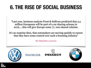 6. THE RISE OF SOCIAL BUSINESS

 “Last year, business analysts Frost & Sullivan predicted that 5.5
    million Europeans will be part of a car sharing scheme in
   2016,....this will give Europe some 77, 000 shared vehicles.

It’s no surprise then, that automakers are moving quickly to ensure
     that they have some control over such a booming industry”
                       The Independent, 13/05/2011
 