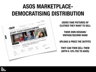 ASOS MARKETPLACE-
DEMOCRATISING DISTRIBUTION
                   USERS TAKE PICTURES OF
                 CLOTHES THEY WANT TO SELL

                    THEIR OWN DESIGNS/
                   VINTAGE/SECOND HAND

                 UPLOAD & PRICE THE OUTFITS

                  THEY CAN THEN SELL THEM
                  (WITH A 10% FEE TO ASOS)
 