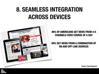 8. SEAMLESS INTEGRATION
     ACROSS DEVICES

            46% OF AMERICANS GET NEWS FROM 4-6
              CHANNELS OVER COURSE OF A DAY


            59% GET NEWS FROM A COMBINATION OF
                  ON AND OFF-LINE SOURCES




                                  Source: Pew Research
 