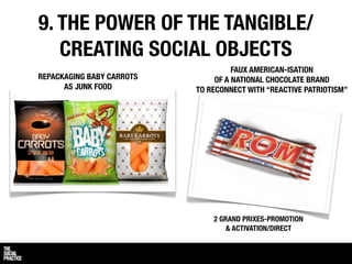 9. THE POWER OF THE TANGIBLE/
   CREATING SOCIAL OBJECTS
                                     FAUX AMERICAN-ISATION
REPACKAGING BABY CARROTS        OF A NATIONAL CHOCOLATE BRAND
      AS JUNK FOOD         TO RECONNECT WITH “REACTIVE PATRIOTISM”




                               2 GRAND PRIXES-PROMOTION
                                   & ACTIVATION/DIRECT
 