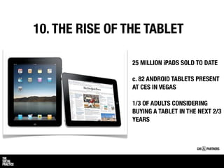 10. THE RISE OF THE TABLET

                 25 MILLION iPADS SOLD TO DATE

                 c. 82 ANDROID TABLETS PRESENT
                 AT CES IN VEGAS

                 1/3 OF ADULTS CONSIDERING
                 BUYING A TABLET IN THE NEXT 2/3
                 YEARS
 