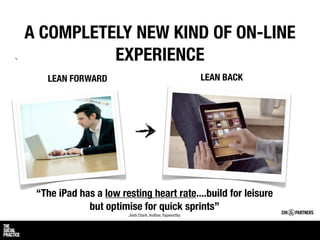 A COMPLETELY NEW KIND OF ON-LINE
          EXPERIENCE
   LEAN FORWARD                                         LEAN BACK




 “The iPad has a low resting heart rate....build for leisure
             but optimise for quick sprints”
                        Josh Clark, Author, Tapworthy
 