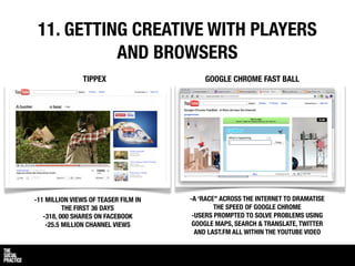 11. GETTING CREATIVE WITH PLAYERS
           AND BROWSERS
               TIPPEX                     GOOGLE CHROME FAST BALL




-11 MILLION VIEWS OF TEASER FILM IN   -A ‘RACE” ACROSS THE INTERNET TO DRAMATISE
          THE FIRST 36 DAYS                   THE SPEED OF GOOGLE CHROME
   -318, 000 SHARES ON FACEBOOK        -USERS PROMPTED TO SOLVE PROBLEMS USING
    -25.5 MILLION CHANNEL VIEWS        GOOGLE MAPS, SEARCH & TRANSLATE, TWITTER
                                        AND LAST.FM ALL WITHIN THE YOUTUBE VIDEO
 