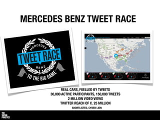 MERCEDES BENZ TWEET RACE




             REAL CARS, FUELLED BY TWEETS
      30,000 ACTIVE PARTICIPANTS, 150,000 TWEETS
                 2 MILLION VIDEO VIEWS
            TWITTER REACH OF C. 25 MILLION
                  SHORTLISTED, CYBER LION
 