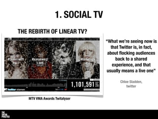 1. SOCIAL TV
THE REBIRTH OF LINEAR TV?
                                 “What we’re seeing now is
                                   that Twitter is, in fact,
                                  about ﬂocking audiences
                                      back to a shared
                                    experience, and that
                                 usually means a live one”

                                        Chloe Sladden,
                                            twitter


   MTV VMA Awards Twitalyser
 