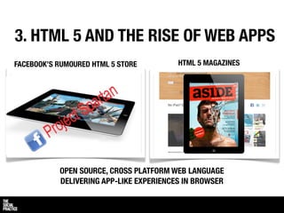 3. HTML 5 AND THE RISE OF WEB APPS
FACEBOOK’S RUMOURED HTML 5 STORE         HTML 5 MAGAZINES




           OPEN SOURCE, CROSS PLATFORM WEB LANGUAGE
           DELIVERING APP-LIKE EXPERIENCES IN BROWSER
 