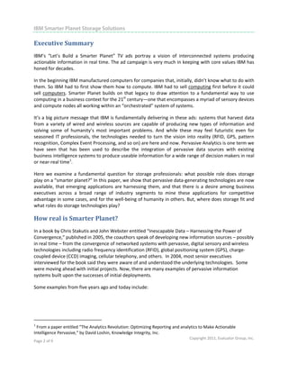                                                                                                                         

IBM Smarter Planet Storage Solutions
 
Executive Summary 
IBM’s  “Let’s  Build  a  Smarter  Planet”  TV  ads  portray  a  vision  of  interconnected  systems  producing 
actionable information in real time. The ad campaign is very much in keeping with core values IBM has 
honed for decades.  

In the beginning IBM manufactured computers for companies that, initially, didn’t know what to do with 
them. So IBM had to first show them how to compute. IBM had to sell computing first before it could 
sell  computers.  Smarter  Planet  builds  on  that  legacy  to  draw  attention  to  a  fundamental  way  to  use 
computing in a business context for the 21st century—one that encompasses a myriad of sensory devices 
and compute nodes all working within an “orchestrated” system of systems. 

It’s a big picture message that IBM is fundamentally delivering in these ads: systems that harvest data 
from  a  variety  of  wired  and  wireless  sources  are  capable  of  producing  new  types  of  information  and 
solving  some  of  humanity’s  most  important  problems.  And  while  these  may  feel  futuristic  even  for 
seasoned  IT  professionals,  the  technologies  needed  to  turn  the  vision  into  reality  (RFID,  GPS,  pattern 
recognition, Complex Event Processing, and so on) are here and now. Pervasive Analytics is one term we 
have  seen  that  has  been  used  to  describe  the  integration  of  pervasive  data  sources  with  existing 
business intelligence systems to produce useable information for a wide range of decision makers in real 
or near‐real time1.  

Here  we  examine  a  fundamental  question  for  storage  professionals:  what  possible  role  does  storage 
play on a “smarter planet?” In this paper, we show that pervasive data‐generating technologies are now 
available,  that  emerging  applications  are  harnessing  them,  and  that  there  is  a  desire  among  business 
executives  across  a  broad  range  of  industry  segments  to  mine  these  applications  for  competitive 
advantage in some cases, and for the well‐being of humanity in others. But, where does storage fit and 
what roles do storage technologies play?  

How real is Smarter Planet?  
In a book by Chris Stakutis and John Webster entitled “Inescapable Data – Harnessing the Power of 
Convergence,” published in 2005, the coauthors speak of developing new information sources – possibly 
in real time – from the convergence of networked systems with pervasive, digital sensory and wireless 
technologies including radio frequency identification (RFID), global positioning system (GPS), charge‐
coupled device (CCD) imaging, cellular telephony, and others.  In 2004, most senior executives 
interviewed for the book said they were aware of and understood the underlying technologies.  Some 
were moving ahead with initial projects. Now, there are many examples of pervasive information 
systems built upon the successes of initial deployments.   

Some examples from five years ago and today include: 

 


                                                            
1
  From a paper entitled “The Analytics Revolution: Optimizing Reporting and analytics to Make Actionable 
Intelligence Pervasive,” by David Loshin, Knowledge Integrity, Inc.  
                                                                                  Copyright 2011, Evaluator Group, Inc. 
Page 2 of 9  
 
 
 