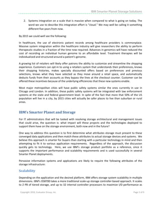 IBM Smarter Planet Storage Solutions

       2. Systems integration on a scale that is massive when compared to what is going on today. The 
          word we use to describe this integration effort is “cloud.” We may well be calling it something 
          different five years from now. 

By 2015 we could well see the following: 

In  healthcare,  the  use  of  electronic  patient  records  among  healthcare  providers  is  commonplace. 
Massive  system  integration  within  the  healthcare  industry  will  give  researchers  the  ability  to  perform 
therapeutic studies in a fraction of the time now required. Advances in genomics will have reduced the 
cost  of  recording  an  individual  human  genome  to  an  affordable  level.  Treatment  therapies  will  be 
individualized and structured around a patient’s genome. 

A growing list of retailers will likely offer patrons the ability to customize and streamline the shopping 
experience. Customers can opt‐in to using a retailers system that understands their preferences, knows 
their  shopping  histories,  makes  specially  discounted  offers  based  on  preferences  and  previous 
selections,  knows  what  they  have  selected  as  they  move  around  a  retail  space,  and  automatically 
deducts funds from their accounts as they bypass the lines at the checkout counter. Customer can be 
offered these incentives because of the underlying efficiencies that these new systems enable.  

Most  major  metropolitan  cities  will  have  public  safety  systems  similar  the  ones  currently  in  use  in 
Chicago and  London. In addition,  these public safety systems will be integrated with law  enforcement 
systems  at  the  state  and  federal  government  level.  In  spite  of  the  fact  that  more  that  50%  of  the  US 
population  will  live  in  a  city,  by  2015  cities  will  actually  be  safer  places  to  live  than  suburban  or  rural 
areas. 


IBM’s Smarter Planet and Storage  
For  IT  administrators  that  will  be  tasked  with  resolving  storage  architectural  and  management  issues 
that  could  arise,  the  question  is:  what  impact  will  these  projects  and  the  technologies  deployed  to 
support them have on the storage environment, both now and in the future? 

One  way  to  address  this  question  is  to  first  determine  what  attributes  storage  must  present  to  these 
converged data applications and then match these attributes to actual storage devices and systems.  We 
believe this approach is smarter for buyers than starting with a particular technology in mind and then 
attempting  to  fit  it  to  various  application  requirements.    Regardless  of  the  approach,  the  discussion 
quickly  gets  to  technology.    Here,  we  use  IBM’s  storage  product  portfolio  as  a  reference,  since  it 
supports  the  important  performance  and  scalability  requirements  and  is  used  successfully  in  several 
Smarter Planet deployments.    

Pervasive  information  systems  and  applications  are  likely  to  require  the  following  attributes  of  the 
storage infrastructure: 

Scalability 
Depending on the application and the desired platform, IBM offers storage system scalability in multiple 
dimensions. IBM’s DS8700 takes a more traditional scale‐up storage controller‐based approach. It scales 
to 2 PB of tiered storage, and up to 32 internal controller processors to maximize I/O performance as 

    Copyright 2010, Evaluator Group, Inc.                                                                            Page 5 of 9     
 




 
 