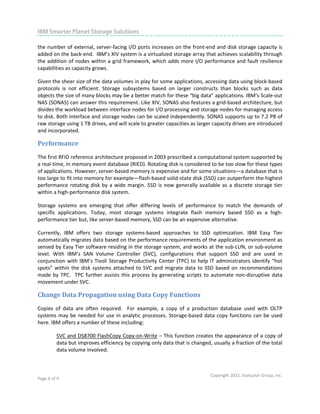                                                                                                                         

IBM Smarter Planet Storage Solutions
 
the number of external, server‐facing I/O ports increases on the front‐end and disk storage capacity is 
added on the back‐end.  IBM’s XIV system is a virtualized storage array that achieves scalability through 
the addition  of nodes within a grid framework, which adds more I/O performance and fault resilience 
capabilities as capacity grows.    

Given the sheer size of the data volumes in play for some applications, accessing data using block‐based 
protocols  is  not  efficient.  Storage  subsystems  based  on  larger  constructs  than  blocks  such  as  data 
objects the size of many blocks may be a better match for these “big data” applications. IBM’s Scale‐out 
NAS (SONAS) can answer this requirement. Like XIV, SONAS also features a grid‐based architecture, but 
divides the workload between interface nodes for I/O processing and storage nodes for managing access 
to disk. Both interface and storage nodes can be scaled independently. SONAS supports up to 7.2 PB of 
raw storage using 1 TB drives, and will scale to greater capacities as larger capacity drives are introduced 
and incorporated.   

Performance 
The first RFID reference architecture proposed in 2003 prescribed a computational system supported by 
a real‐time, in memory event database (RIED). Rotating disk is considered to be too slow for these types 
of applications. However, server‐based memory is expensive and for some situations—a database that is 
too large to fit into memory for example—flash‐based solid‐state disk (SSD) can outperform the highest 
performance  rotating  disk  by  a  wide  margin.  SSD  is  now  generally  available  as  a  discrete  storage  tier 
within a high‐performance disk system. 

Storage  systems  are  emerging  that  offer  differing  levels  of  performance  to  match  the  demands  of 
specific  applications.  Today,  most  storage  systems  integrate  flash  memory  based  SSD  as  a  high‐
performance tier but, like server‐based memory, SSD can be an expensive alternative.  

Currently,  IBM  offers  two  storage  systems‐based  approaches  to  SSD  optimization.  IBM  Easy  Tier 
automatically migrates data based on the performance requirements of the application environment as 
sensed by Easy Tier software residing in the storage system, and works at the sub‐LUN, or sub‐volume 
level.  With  IBM’s  SAN  Volume  Controller  (SVC),  configurations  that  support  SSD  and  are  used  in 
conjunction  with  IBM’s  Tivoli  Storage  Productivity  Center  (TPC)  to  help  IT  administrators  identify  “hot 
spots”  within  the  disk  systems  attached  to  SVC  and  migrate  data  to  SSD  based  on  recommendations 
made  by  TPC.    TPC  further  assists  this  process  by  generating  scripts  to  automate  non‐disruptive  data 
movement under SVC.  

Change Data Propagation using Data Copy Functions 
Copies  of  data  are  often  required.    For  example,  a  copy  of  a  production  database  used  with  OLTP 
systems  may  be  needed  for  use  in  analytic  processes.  Storage‐based  data  copy  functions  can  be  used 
here. IBM offers a number of these including: 

          SVC and DS8700 FlashCopy Copy‐on‐Write – This function creates the appearance of a copy of 
          data but improves efficiency by copying only data that is changed, usually a fraction of the total 
          data volume involved. 



                                                                                  Copyright 2011, Evaluator Group, Inc. 
Page 6 of 9  
 
 
 