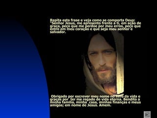 Repita esta frase e veja como se comporta Deus : "Senhor Jesus, me apresento frente a ti, em ação de graça, peço que me perdoe por meu erros, peço que entre em meu coração e que seja meu senhor e salvador.  Obrigado por escrever meu nome no livro da vida e graças por  ter me regado de vida eterna. Bendito a mínha familia, minha  casa, minhas finanças e meus amigos; em nome de Jesus. Amem. 