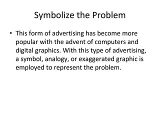 Symbolize the Problem
• This form of advertising has become more
popular with the advent of computers and
digital graphics. With this type of advertising,
a symbol, analogy, or exaggerated graphic is
employed to represent the problem.
 