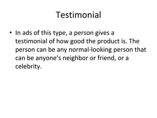 Testimonial
• In ads of this type, a person gives a
testimonial of how good the product is. The
person can be any normal-looking person that
can be anyone’s neighbor or friend, or a
celebrity.
 