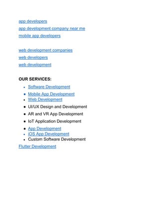 app developers
app development company near me
mobile app developers
web development companies
web developers
web development
OUR SERVICES:
● Software Development
● Mobile App Development
● Web Development
● UI/UX Design and Development
● AR and VR App Development
● IoT Application Development
● App Development
● iOS App Development
● Custom Software Development
Flutter Development
 