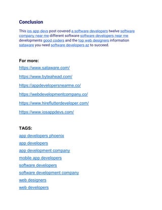 Conclusion
This ios app devs post covered a software developers twelve software
company near me different software software developers near me
developments good coders and the top web designers information
sataware you need software developers az to succeed.
For more:
https://www.sataware.com/
https://www.byteahead.com/
https://appdevelopersnearme.co/
https://webdevelopmentcompany.co/
https://www.hireflutterdeveloper.com/
https://www.iosappdevs.com/
TAGS:
app developers phoenix
app developers
app development company
mobile app developers
software developers
software development company
web designers
web developers
 