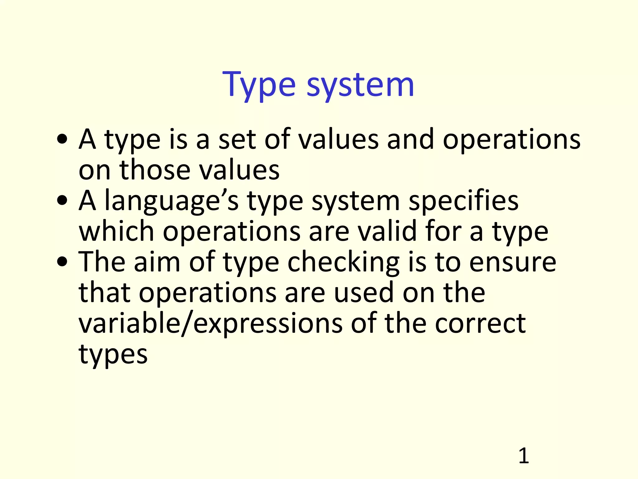Type system
• A type is a set of values and operations
on those values
• A language’s type system specifies
which operations are valid for a type
• The aim of type checking is to ensure
that operations are used on the
variable/expressions of the correct
types
1
 