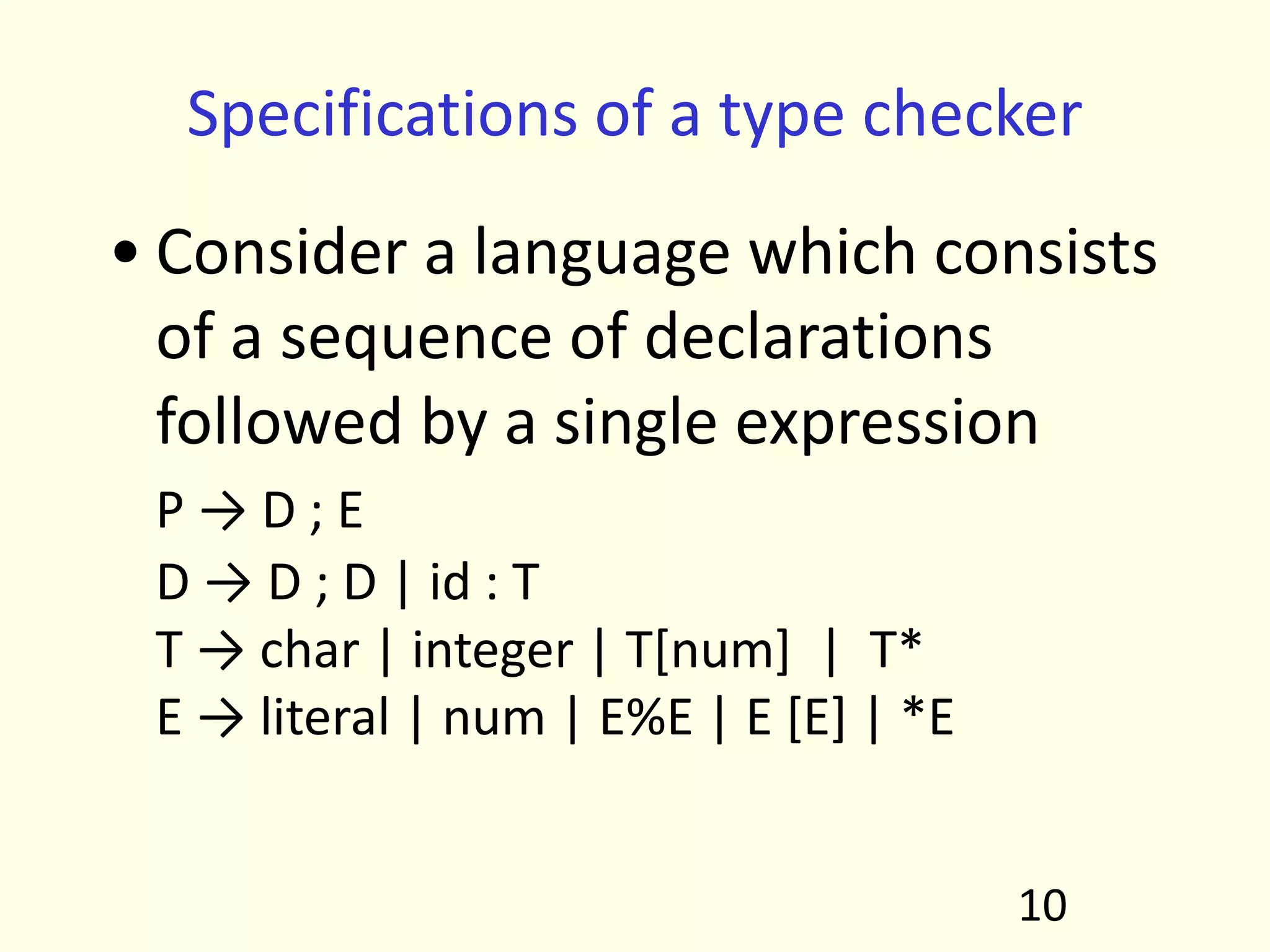 Specifications of a type checker
• Consider a language which consists
of a sequence of declarations
followed by a single expression
P → D ; E
D → D ; D | id : T
T → char | integer | T[num] | T*
E → literal | num | E%E | E [E] | *E
10
 