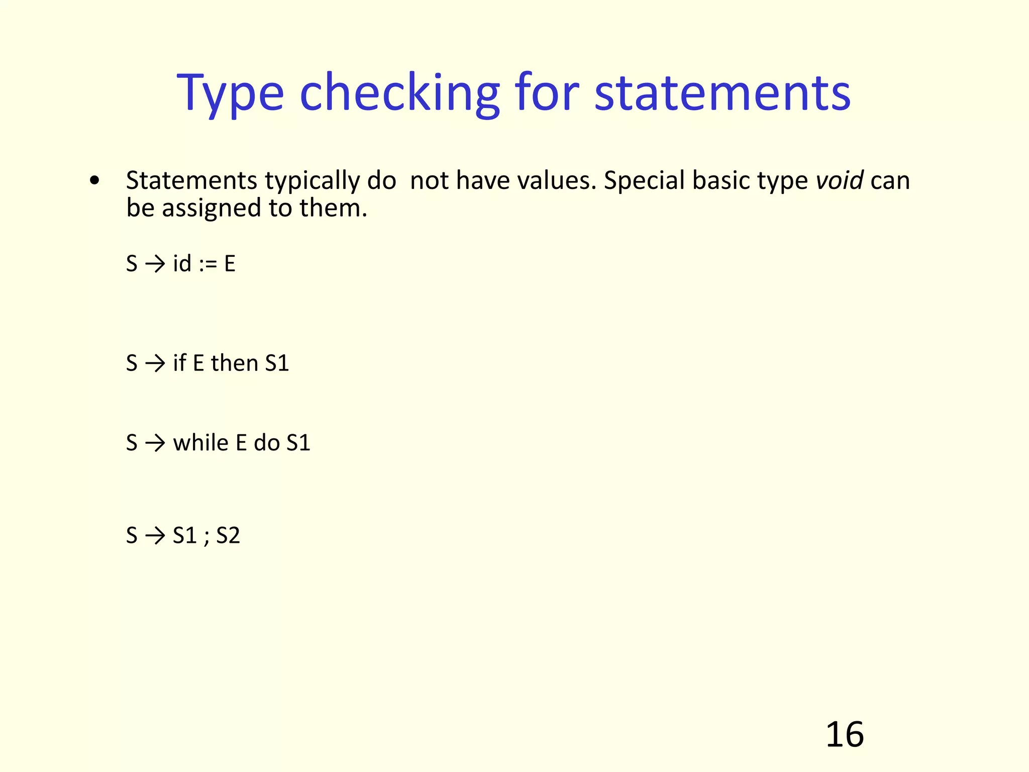 Type checking for statements
• Statements typically do not have values. Special basic type void can
be assigned to them.
S → id := E S.Type = if id.type == E.type
then void
else type_error
S → if E then S1 S.Type = if E.type == boolean
then S1.type
else type_error
S → while E do S1 S.Type = if E.type == boolean
then S1.type
else type_error
S → S1 ; S2 S.Type = if S1.type == void
and S2.type == void
then void
else type_error
16
 