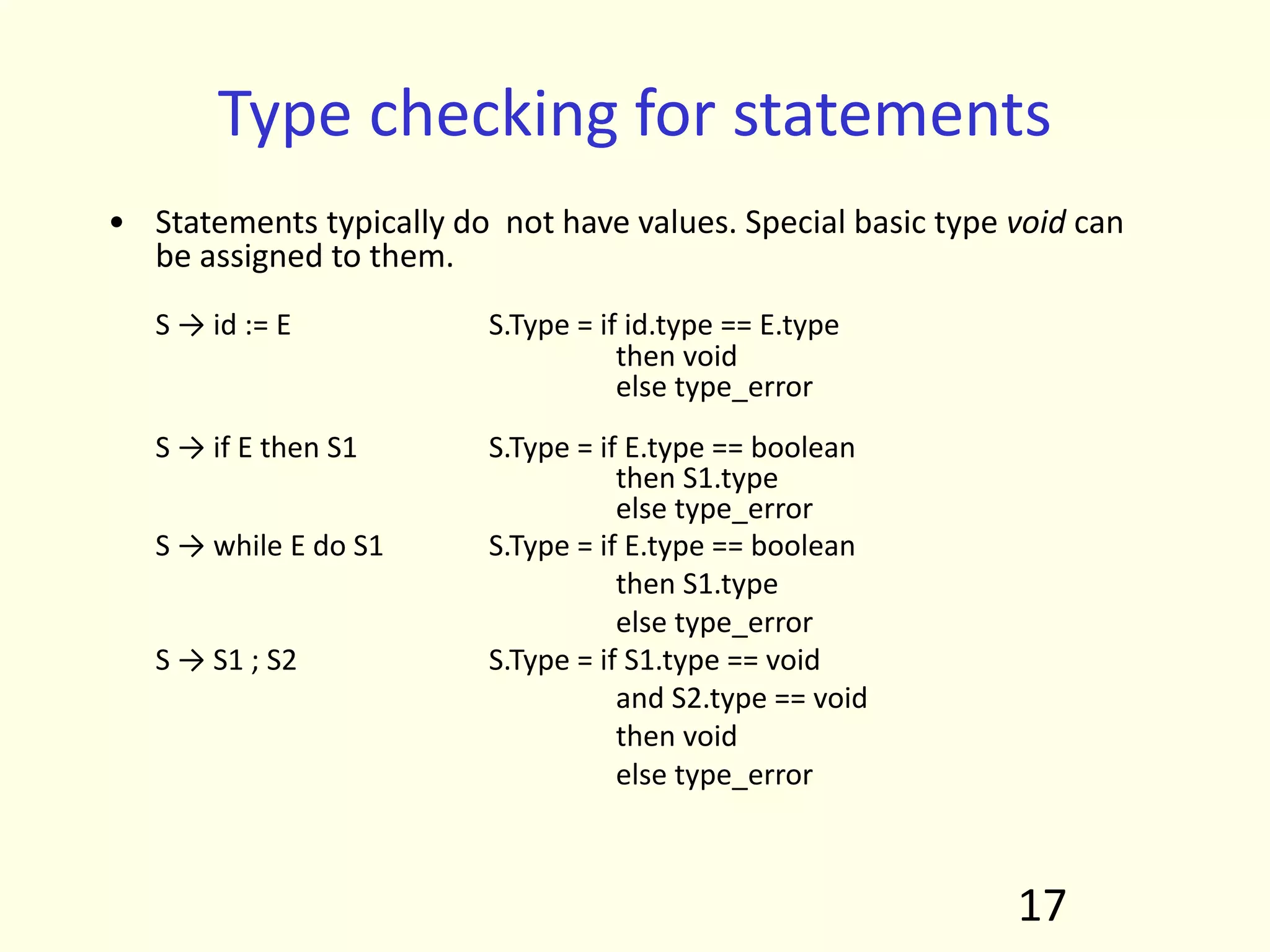 Type checking for statements
• Statements typically do not have values. Special basic type void can
be assigned to them.
S → id := E S.Type = if id.type == E.type
then void
else type_error
S → if E then S1 S.Type = if E.type == boolean
then S1.type
else type_error
S → while E do S1 S.Type = if E.type == boolean
then S1.type
else type_error
S → S1 ; S2 S.Type = if S1.type == void
and S2.type == void
then void
else type_error
17
 